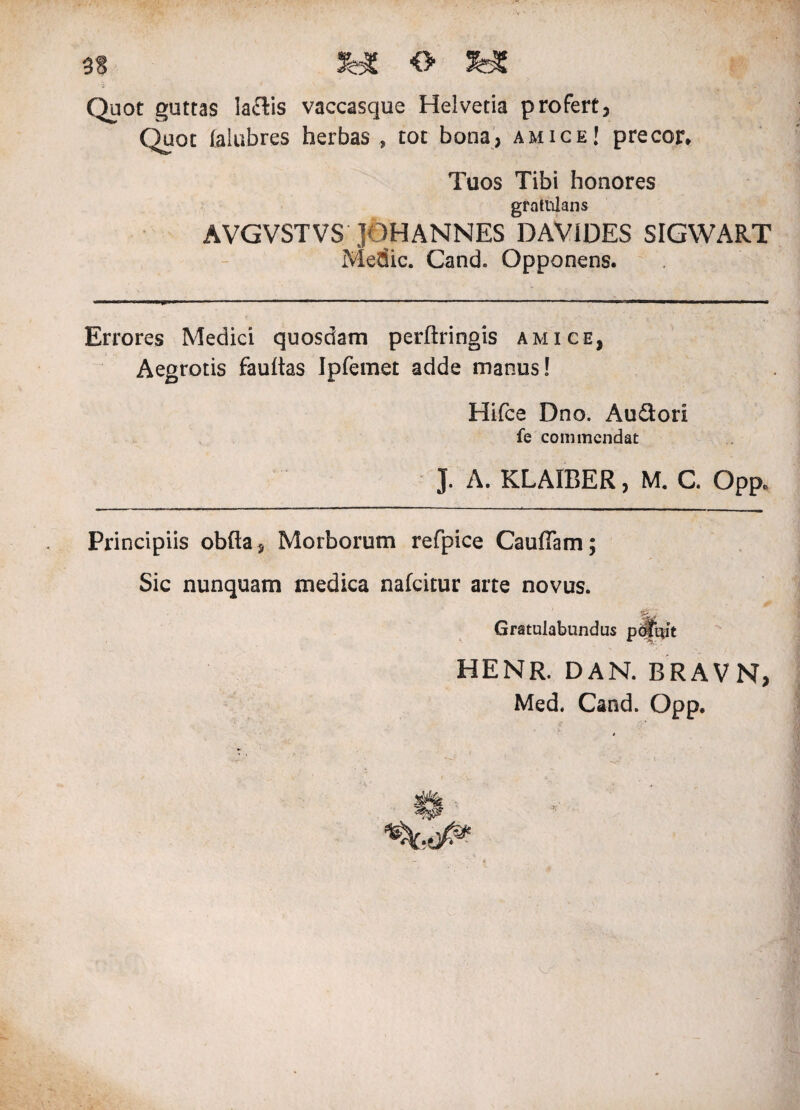 3S &E <> 3HC Quot guttas laftis vaccasque Helvetia profert, Quot (alubres herbas , tot bona, amice! precor* Tuos Tibi honores grntnians AVGVSTVS JOHANNES DAViDES SIGWART Medie. Cand. Opponens. Errores Medici quosdam perftringis amice, Aegrotis fauitas Ipfemet adde manus! Hifce Dno. Audori fe commendat J. A. KLAIBER, M. C. Opp* Principiis obfta. Morborum refpice Cauflam; Sic nunquam medica nafeitur arte novus. Gratulabundus potuit HENR. DAN. BRAVN, Med. Cand. Opp.