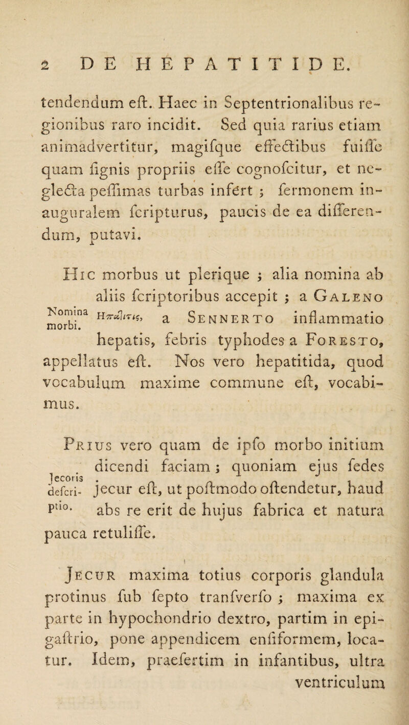 * tendendum eft. Haec in Septentrionalibus re¬ gionibus raro incidit. Sed quia rarius etiam animadvertitur, magifque effedtibus fuiiic quam lignis propriis elle cognofcitur, et ne- gledla peffimas turbas infert ; fermonem in- auguralem fcripturus, paucis de ea differen¬ dum, putavi. Hic morbus ut plerique ; alia nomina ab aliis fcriptoribus accepit ; a Galeno a Sennerto inflammatio hepatis, febris typhodes a Foresto, appellatus eft. Nos vero hepatitida, quod vocabulum maxime commune eft, vocabi¬ mus. Prius vero quam de ipfo morbo initium dicendi faciam; quoniam ejus fedes jecoris . t defcri- jecur eft, ut poftmodo oftendetur, haud Puo* abs re erit de hujus fabrica et natura pauca retuliffe. i Jecur maxima totius corporis glandula protinus fub fepto tranfverfo ; maxima ex parte in hypochondrio dextro, partim in epi- gaftrio, pone appendicem eniiformem, loca¬ tur. Idem, praefertim in infantibus, ultra ventriculum