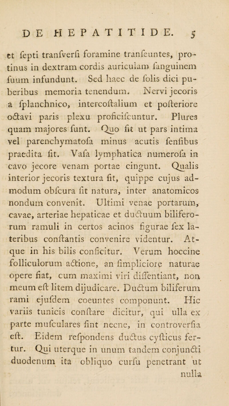 ct fepti tranfverfi foramine tranfeuntes, pro¬ tinus in dextram cordis auriculam fanguinem fuum infundunt. Sed haec de folis dici pu¬ beribus memoria tenendum. Nervi jecoris a fplanchnico, intercoftalium et pofteriore odtavi paris plexu proficifcuntur. Plures quam majores funt. Quo fit ut pars intima vel parenchymatofa minus acutis fenfibus praedita fit. Vafa lymphatica numerofa in cavo jecore venam portae cingunt. Qualis interior jecoris textura fit, quippe cujus ad¬ modum obfcura fit natura, inter anatomicos nondum convenit. Ultimi venae portarum, cavae, arteriae hepaticae et dudtuum bilifero¬ rum ramuli in certos acinos figurae fex la¬ teribus conflantis convenire videntur. At¬ que in his bilis conficitur. Verum hoccine folliculorum adtione, an fimpliciore naturae opere fiat, cum maximi viri dififentiant, non meum eft litem dijudicare. Ductum biliferum rami ejufdem coeuntes componunt. Hic variis tunicis conflare dicitur, qui ulla ex parte mufculares fint necne, in controverfia eft. Eidem refpondens ductus cyfticus fer¬ tur. Qui uterque in unum tandem conjundti duodenum ita obliquo curfu penetrant ut nulla