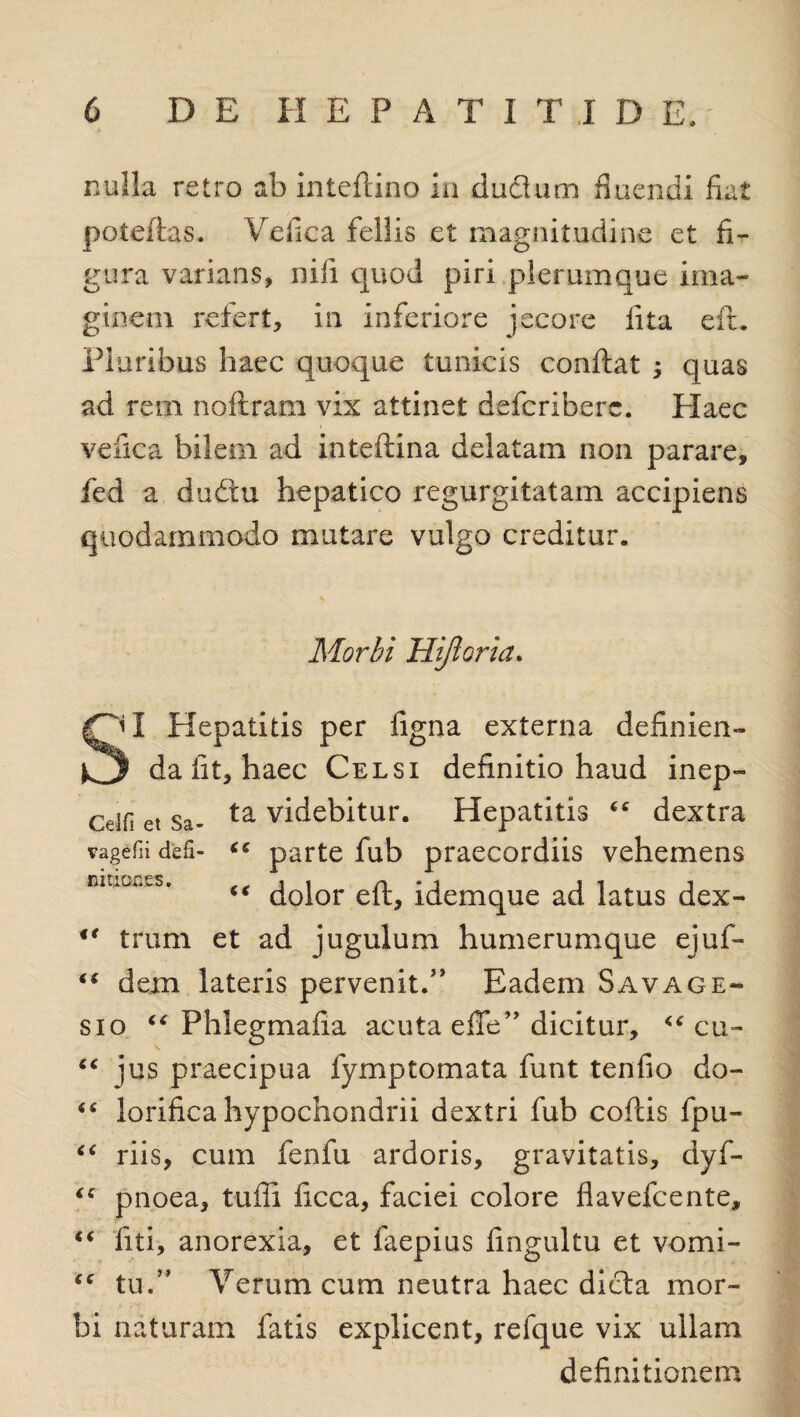 nulla retro ab inteftino in ductum fluendi fiat poteftas. Vefica fellis et magnitudine et fi¬ gura varians, nili quod piri plerumque ima¬ ginem refert, in inferiore jecore fita eft. Pluribus haec quoque tunicis conflat ; quas ad rem noftram vix attinet defcriberc. Haec vefica bilem ad inteflina delatam non parare, fed a duftu hepatico regurgitatam accipiens quodammodo mutare vulgo creditur. Morbi Hifloria. I Hepatitis per figna externa definien- k3 da iit, haec Celsi definitio haud inep- cUfi et Sa- ta videbitur. Hepatitis “ dextra vagefii defi- “ parte fub praecordiis vehemens dolor eft, idemque ad latus dex 4t trum et ad jugulum humerumque ejuf- “ dem lateris pervenit.” Eadem Savage- sio “ Phlegmafia acuta efTe” dicitur, cu- “ jus praecipua fymptomata funt tenfio do- “ lorifica hypochondrii dextri fub coflis fpu- “ riis, cum fenfu ardoris, gravitatis, dyf- “ pnoea, tuffi ficca, faciei colore fiavefcente, “ fiti, anorexia, et faepius fingultu et vomi- <c tu.” Verum cum neutra haec dicta mor¬ bi naturam fatis explicent, reique vix ullam definitionem