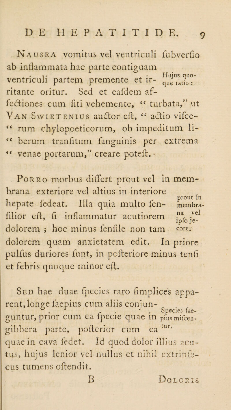 Nausea vomitus vel ventriculi fubverfio ab inflammata hac parte contiguam ventriculi partem premente et ir- ^^auoT ritante oritur. Sed et eafdem af- fediones cum fiti vehemente, <£ turbata,5’ ut Van Swietenius audor eft, “ adio vifce- iC rum chylopoeticorum, ob impeditum li- ** berum tranfitum fanguinis per extrema “ venae portarum/’ creare poteft. - Porro morbus differt prout vel in mem¬ brana exteriore vel altius in interiore hepate fedeat. Illa quia multo fen- filior eft, fi inflammatur acutiorem dolorem ; hoc minus fenflle non tam dolorem quam anxietatem edit. In priore pulfus duriores funt, in pofteriore minus tenfl et febris quoque minor eft. prout in membra¬ na vel ipfo je¬ core. Sed hae duae fpecies raro flmplices appa¬ rent, longe faepius cum aliis conjun- ° . r • . Species fae- guntur, prior cum ea lpecie quae in piusmifcen- gibbera parte, pofterior cum ea tur* quae in cava fedet. Id quod dolor illius acu¬ tus, hujus lenior vel nullus et nihil extrinfe- cus tumens oftendit. B Doloris.