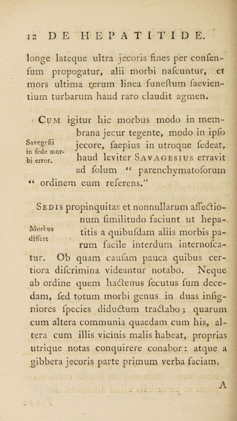 longe lateque ultra jecoris fines per confen- fom propogatur, alii morbi nafcuntur, et mors ultima rerum linea funeftum faevien- * V tium turbarum haud raro claudit agmen. Cum igitur hic morbus modo in mem¬ brana jecur tegente, modo in ipfo Savegefn jecore, faepius in utroque fedeat, in fcdtj mor- f * bi error. haud leviter S av a g e s i u s erravit ad folum parenchymatoforum “ ordinem eum referens.” Morbus differt Sedis propinquitas et nonnullarum afFedtio- num fimilitudo faciunt ut hepa¬ titis a quibufdam aliis morbis pa¬ rum facile interdum internofca- tur. Ob quam caufam pauca quibus cer¬ tiora difcrimina videantur notabo. Neque ab ordine quem hadtenus fecutus fum dece¬ dam, fed totum morbi genus in duas infig- niores fpecies diductum tradlabo; quarum cum altera communia quaedam cum his, al¬ tera cum illis vicinis malis habeat, proprias utrique notas conquirere conabor: atque a gibbera jecoris parte primum verba faciam. A