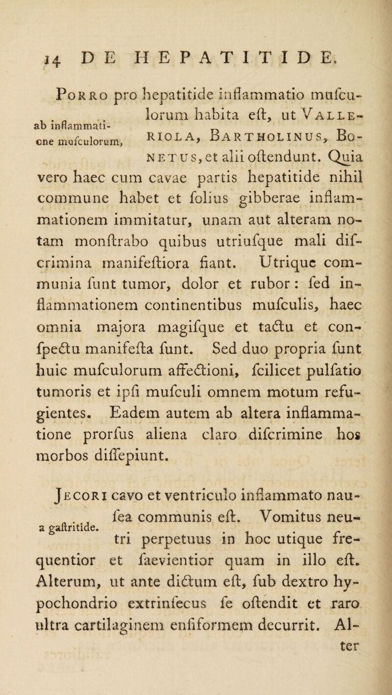 Porro pro hepatitide inflammatio mufcu- lorum habita eA, ut Valle- ab inflammati- cne mufculorum, RIOL A, BARTHOLINUS, Bo- NET.us,et alii oAendunt. Quia vero haec cum cavae partis hepatitide nihil commune habet et folius gibberae inflam¬ mationem immitatur, unam aut alteram no¬ tam monArabo quibus utriufque mali dif- crimina manifeAiora fiant. Utrique com¬ munia funt tumor, dolor et rubor: fed in¬ flammationem continentibus mufculis, haec omnia majora magifque et tadu et con- fpedu manifefia funt. Sed duo propria funt huic mufculorum affedioni, fcilicet pulfatio tumoris et ipfi mufculi omnem motum refu¬ gientes. Eadem autem ab altera inflamma¬ tione prorfus aliena claro diferimine hos morbos diflepiunt. Jecori cavo et ventriculo inflammato nau- fea communis eft. Vomitus neu- a gaftritide. . . tn perpetuus in hoc utique ire- quentior et faevientior quam in illo eA. Alterum, ut ante didtum eA, fub dextro hy¬ pochondrio extrinfecus fe oAendit et raro ultra cartilaginem enfiformem decurrit. Al¬ ter