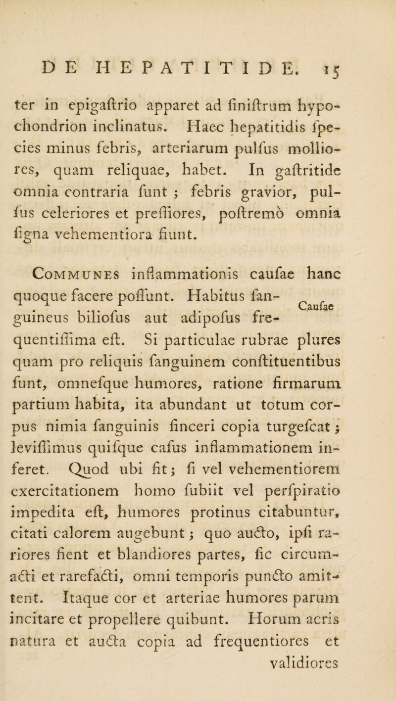 ter in epigaftrio apparet ad finiftrum hypo- chondrion inclinatas. Haec hepatitidis fpe- cies minus febris, arteriarum pulfus mollio¬ res, quam reliquae, habet. In gaftritide omnia contraria funt ; febris gravior, pul¬ lus celeriores et preffiores, poftremo omnia figna vehementiora fiunt. Communes inflammationis caufae hanc quoque facere poffunt. Habitus fan- V/ 2.111 guineus biliofus aut adipofus fre- quentiilima eft. Si particulae rubrae plures quam pro reliquis fanguinem conftituentibus funt, omnefque humores, ratione firmarum partium habita, ita abundant ut totum cor¬ pus nimia fanguinis finceri copia turgefcat; levifiimus quifque cafus inflammationem in¬ feret. Quod ubi fit; fi vel vehementiorem exercitationem homo fubiit vel perfpiratio impedita eft, humores protinus citabuntur, citati calorem augebunt; quo audo, ipfi ra¬ riores fient et blandiores partes, fic circum¬ acti et rarefacti, omni temporis pundo amit¬ tent. Itaque cor et arteriae humores parum incitare et propellere quibunt. Horum acris natura et auda copia ad frequentiores et validiores