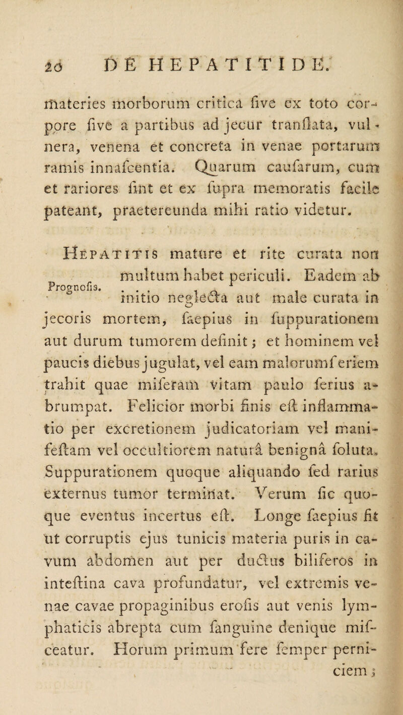 materies morborum critica five ex toto cor-* pore live a partibus ad jecur tranflata, vul * nera, venena et concreta in venae portarum ramis innafcentia. Quarum caularum, cum et rariores fitit et ex lupra memoratis facile pateant, praetereunda mihi ratio videtur. Hepatitis mature et rite curata non multum habet periculi. Eadem ab Prognofis. ... 1 n . mitio neglecta aut male curata m O jecoris mortem, faepius in fuppurationern aut durum tumorem definit; et hominem vel paucis diebus jugulat, vel eam malorumferiem trahit quae miferam vitam paulo ferius a* brumpat. Felicior morbi finis ell inflamma¬ tio per excretionem judicatoriam vel mani- feftam vel occultiorem natura benigna foluta. Suppurationem quoque aliquando fed rarius externus tumor terminat. Verum fic quo¬ que eventus incertus eft. Longe faepius fit ut corruptis ejus tunicis materia puris in ca¬ vum abdomen aut per dudlus biliferos in inteftina cava profundatur, vel extremis ve¬ nae cavae propaginibus erofis aut venis lym¬ phaticis abrepta cum fanguine denique mif- ceatur. Horum primum fere femper perni¬ ciem j