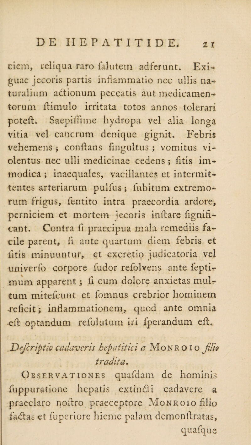 ciem, reliqua raro falutem adferunt. Exi¬ guae jecoris partis inflammatio ncc ullis na¬ turalium adionum peccatis aut medicamen¬ torum ftimulo irritata totos annos tolerari potcft. Saepiilime hydropa vel alia longa vitia vel cancrum denique gignit. Febris vehemens ; conflans fingultus ; vomitus vi¬ olentus nec ulli medicinae cedens; fitis im¬ modica ; inaequales, vacillantes et intermit¬ tentes arteriarum pulfus $ fubitum extremo¬ rum frigus, fentito intra praecordia ardore, perniciem et mortem jecoris inflare iignifi- cant. Contra fi praecipua mala remediis fa¬ cile parent, ii ante quartum diem febris et fitis minuuntur, et excretio judicatoria vel univerfo corpore fudor refolvens ante fepti- mum apparent; fi cum dolore anxietas mul¬ tum mitefcunt et fomnus crebrior hominem -reficit; inflammationem, quod ante omnia eft optandum refolutum iri fperandum eft. .Defcriptio cadaveris hepatitici a Monroio JHIq tradita. » Observationes quafdam de hominis fuppuratione hepatis extindi cadavere a praeclaro noftro praeceptore Monroio filio fadas et fuperiore hieme palam demonflratas, quafque