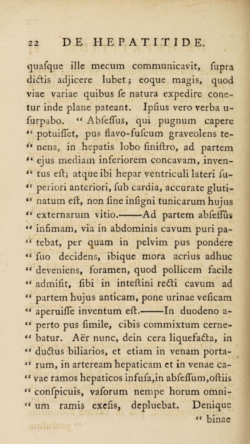 quafque ille mecum communicavit, fupra didis adjicere lubet; eoque magis, quod viae variae quibus fe natura expedire cone- tur inde plane pateant. Ipfius vero verba u- furpabo. Abfeflus, qui pugnum capere “ potuiflet, pus flavo-fufcum graveolens te- nens, in hepatis lobo finiftro, ad partem ° ejus mediam inferiorem concavam, inven- “ tus eft; atque ibi hepar ventriculi lateri fu- (i perior! anteriori, fub cardia, accurate gluti- <£ natum eft, non fine infigni tunicarum hujus externarum vitio.--Ad partem ahfeifug “ infimam, via in abdominis cavum puri pa- “ tebat, per quam in pelvim pus pondere ** fuo decidens, ibique mora acrius adhuc “ deveniens, foramen, quod pollicem facile admifit, fibi in inteftini redi cavum ad €c partem hujus anticam, pone urinae ve ii cani “ aperuifie inventum eft.-In duodeno a- “ perto pus iimile, cibis commixtum cerne- tc batur. Aer nunc, dein cera liquefada, in “ dudus biliarios, et etiam in venam porta- “ rum, in arteream hepaticam ct in venae ca- “ vae ramos hepaticos infufa,in abfeflum,oftiis €t confpicuis, vaforum nempe horum omni- um ramis excfis? depluebat. Denique • • _ i . '. i .Jy ^ “ binae