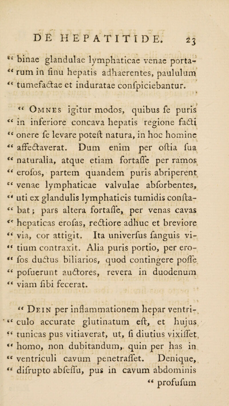 binae glandulae lymphaticae venae porta- 6i rum in finu hepatis adhaerentes, paululum “ tumefactae et induratae confpiciebantur. “ Omnes igitur modos, quibus fe puris “ in inferiore concava hepatis regione fadti “ onere fe levare poteft natura, in hoc homine 44 affe&averat. Dum enim per oflia fua <c naturalia, atque etiam fortaffe per ramos “ erofos, partem quandem puris abriperent venae lymphaticae valvulae abforbentes, 4 uti ex glandulis lymphaticis tumidis confta- “ bat; pars altera fortaffe, per venas cavas << hepaticas erofas, redtiore adhuc et breviore “ via, cor attigit. Ita univerfus fanguis vi- *( tium contraxit. Alia puris portio, per ero- 4C fos dudtus biliarios, quod contingere poffe “ pofuerunt audtores, revera in duodenum “ viam fibi fecerat. “ Dein per inflammationem hepar ventri- ' *€ culo accurate glutinatum eft, et hujus <c tunicas pus vitiaverat, ut, fi diutius vixiffet, <€ homo, non dubitandum,, quin per has in ** ventriculi cavum penetraffet. Denique, ** difrupto abfeffu, pus in cavum abdominis 44 profufum