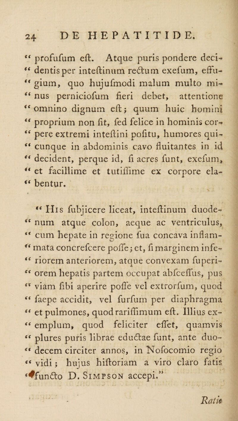 “ profufum eft. Atque puris pondere deci- “ dentis per inteftinum reftum exefum, eflfu- gium, quo hujufmodi malum multo mi- “ nus perniciofum fieri debet, attentione “ omnino dignum eft; quum huic homini €€ proprium non fit, fed felice in hominis cor- pere extremi inteftini pofttu, humores qui- “ cunque in abdominis cavo fluitantes in id decident, perque id, fi acres funt, exefum, €€ et facillime et tutiflime ex corpore eia- “ bentur. “ His fubjicere liceat, inteftinum duode- “ num atque colon, aeque ac ventriculus, “ cum hepate in regione fua concava inflam- *'i mata concrefcere pofte; et, fi marginem infe- “ riorem anteriorem, atque convexam fu peri- “ orem hepatis partem occupat abfceffus, pus “ viam fibi aperire pofte vel extrorfum, quod “ faepe accidit, vel furfum per diaphragma “ et pulmones, quodrariftimum eft. Illius ex- “ emplum, quod feliciter eflet, quamvis “ plures puris librae edudlae funt, ante duo- “ decem circiter annos, in Nofocomio regio “vidi; hujus hiftoriam a viro claro fatis €^fun£to D. Simpson accepi.” * - ■ * < Rati®