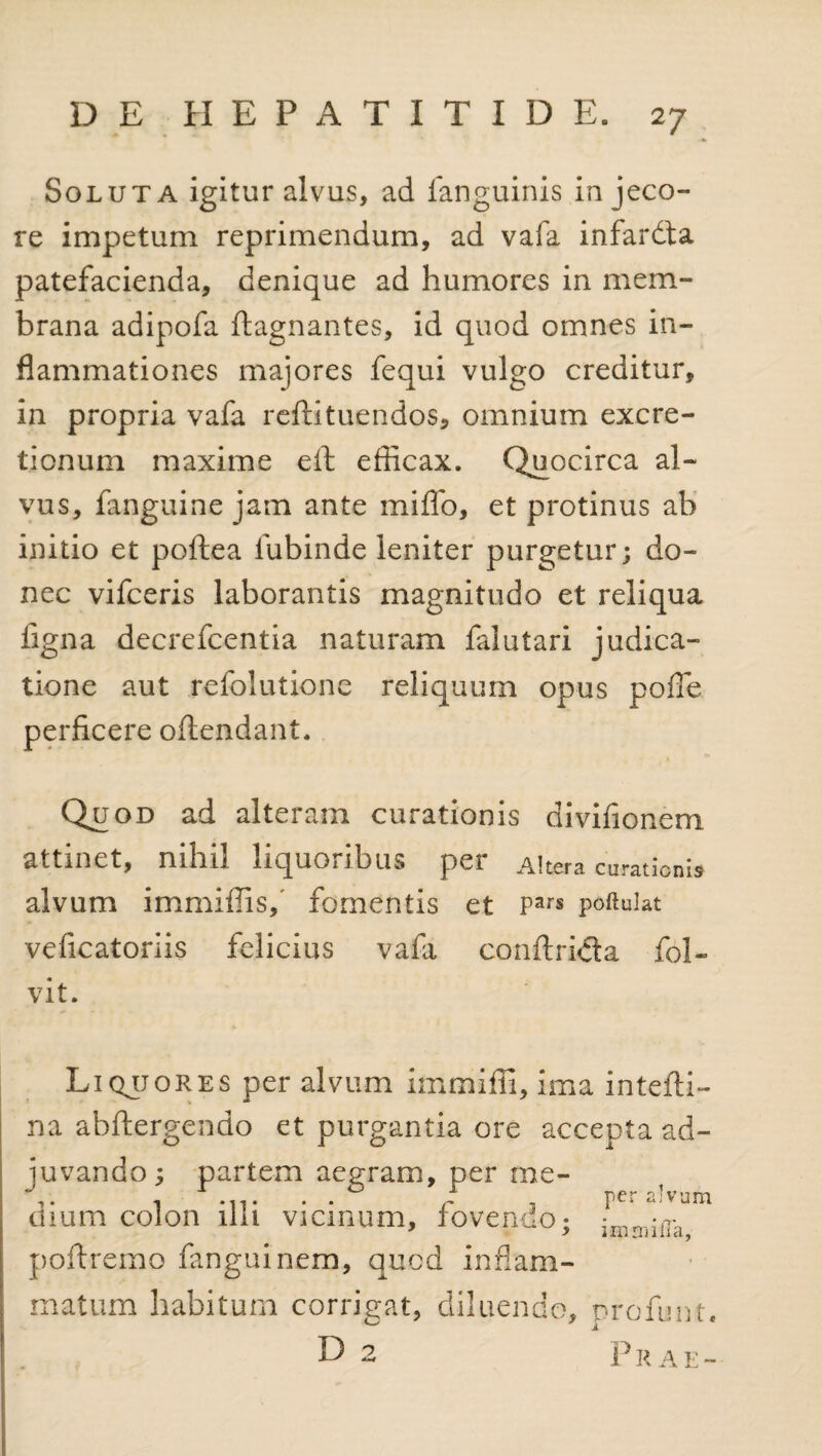 Soluta igitur alvus, ad languinis in jeco¬ re impetum reprimendum, ad vafa infardta patefacienda, denique ad humores in mem¬ brana adipofa ftagnantes, id quod omnes in¬ flammationes majores fequi vulgo creditur, in propria vafa reftituendos, omnium excre- ticnum maxime eft efficax. Quocirca al¬ vus, fanguine jam ante miflo, et protinus ah initio et poftea fubinde leniter purgetur; do¬ nec vifceris laborantis magnitudo et reliqua figna decrefcentia naturam falutari judica¬ tione aut refolutione reliquum opus pofle perficere oflendant. Quod ad alteram curationis divifionem attinet, nihil liquoribus per Altera curationi alvum immiffisf fomentis et Pars poftuiat veficatoriis felicius vafa conftrida fol- vit. Liqjjores per alvum immiffi, ima intefti- na abftergendo et purgantia ore accepta ad¬ juvando; partem aegram, per me- i »11 • • * /- -j <-t,v'jni dium colon illi vicinum, lovendo; imrrjilTa poftremo fanguinem, quod inflam¬ matum habitum corrigat, diluendo, profunt. 0 7 X D 2 p r A E -