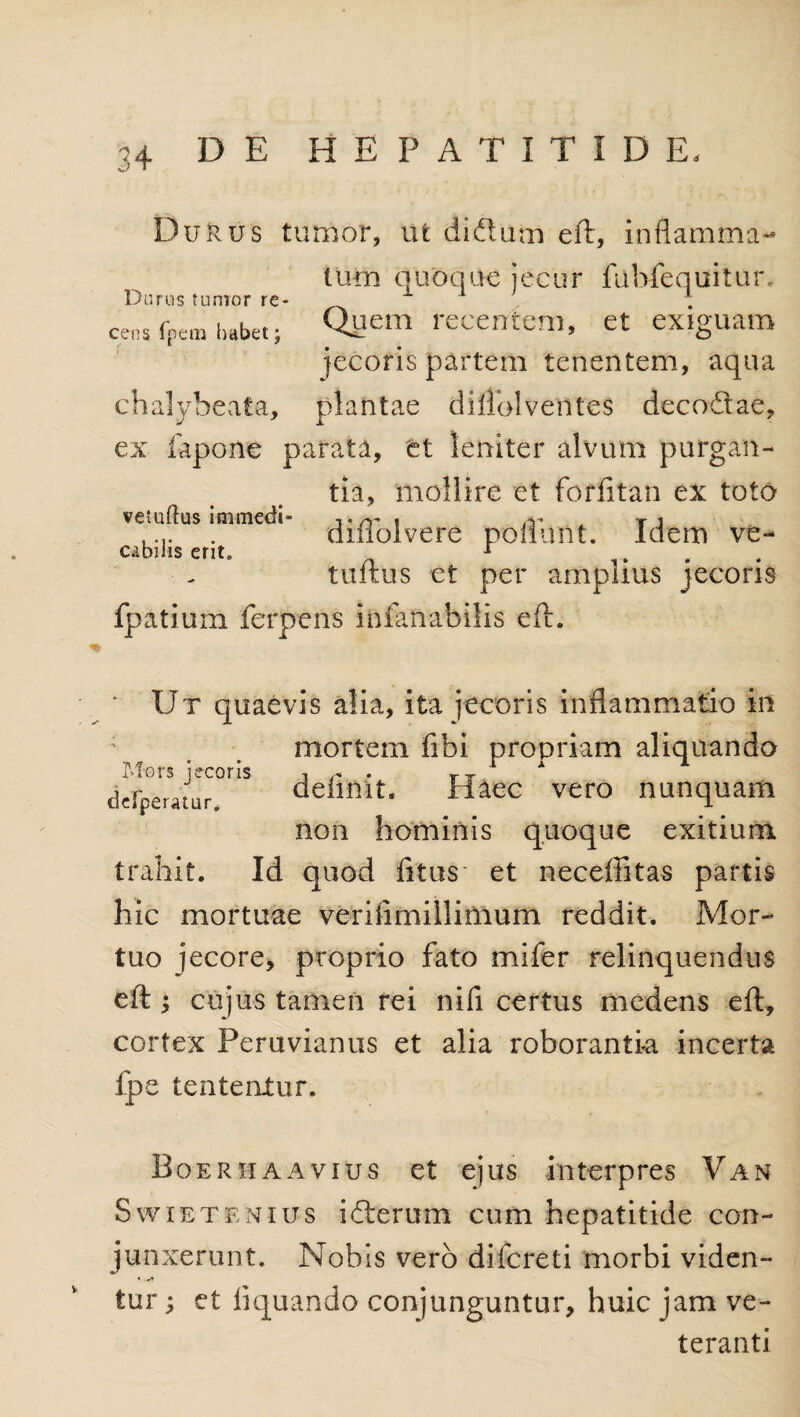 Durus tumor, ut di&um eft, inflamma¬ tum quoque jecur fubfequtitur. Durus tumor re- , . cens fpem habet; Quem recentem, et exiguam jecoris partem tenentem, aqua chalybeata, plantae dillolventes decodtae, ex fapone parata, ct leniter alvum purgan- vetudus inimedi cubilis erit. tia, mollire et forfitan ex toto diffolvere poliunt. Idem ve- tuftus et per amplius jecoris fpatiuin ferpens inlanabilis eft. Ut quaevis alia, ita jecoris inflammatio in mortem fibi propriam aliquando Mors jecoris , r , 1 x derperatur deimit. Haec vero nunquam non hominis quoque exitium trahit. Id quod fitus' et neceffitas partis hic mortuae verifimillinium reddit. Mor¬ tuo jecore, proprio fato mifer relinquendus eft ; cujus tamen rei nifi certus mcdens eft, cortex Peruvianus et alia roboranti-a incerta fpe lententur. Boer ha avius et ejus interpres Van Swietenius idterum cum hepatitide con¬ junxerunt. Nobis vero difcreti morbi viden¬ tur ; et liquando conjunguntur, huic jam ve¬ teranti