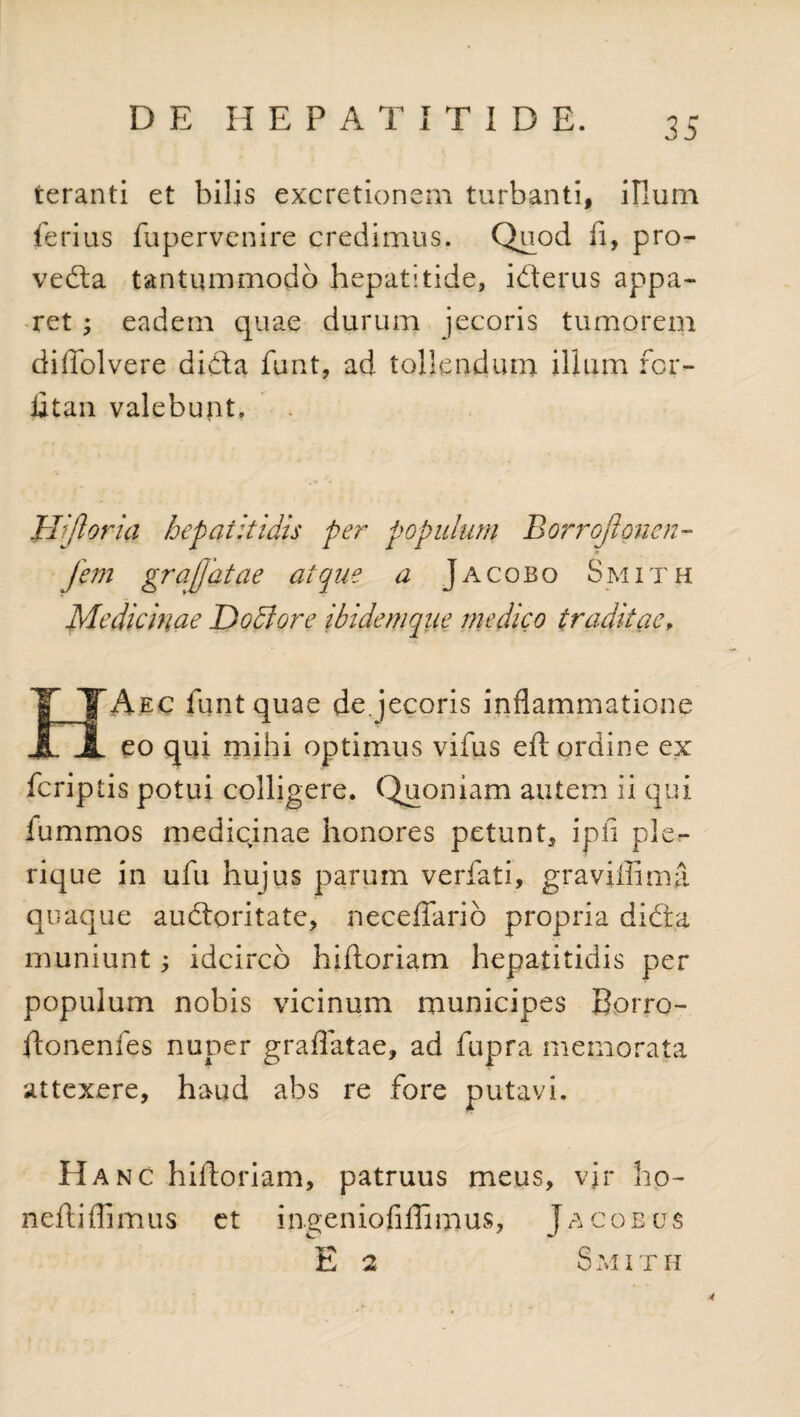 teranti et bilis excretionem turbanti, illum ferius fupervenire credimus. Quod fi, pro- veda tantummodo hepatitide, iderus appa¬ ret ; eadem quae durum jecoris tumorem diffolvere dida funt, ad tollendum illum for- fitan valebunt. II[floria hepatitidis per populum Borroflonen- jem gr a flatae atque a Jacobo Smith Medicinae Dodlore ibidemqne medico traditae, IXA.ec funt quae de. jecoris inflammatione JL eo qui mihi optimus vifus eft ordine ex fcriptis potui colligere, Quoniam autem ii qui iummos mediqinae honores petunt, ipfi ple- rique in ufu hujus parum verfati, graviffima quaque audoritate, necefiario propria dida muniunt; idcirco hiftoriam hepatitidis per populum nobis vicinum municipes Borro- ftonenfes nuper gradatae, ad fupra memorata attexere, haud abs re fore putavi. Hanc hiftoriam, patruus meus, vjr ho- neftiffimus et ingeniofiflimus, Jacobus E 2 S M I T H 4