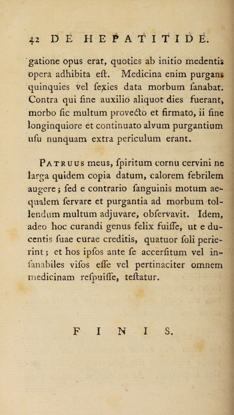 gatione opus erat, quoties ab initio medentis opera adhibita eft. Medicina enim purgans quinquies Vel felies data morbum fanabat. Contra qui line auxilio aliquot dies fuerant* morbo lic multum provedto et firmato, ii fine longinquiore et continuato alvum purgantium ufu nunquam extra periculum erant. Patruus meus, fpiritum cornu cervini ne larga quidem copia datum, calorem febrilem augere; fed e contrario fanguinis motum ae¬ qualem fervarc et purgantia ad morbum tol¬ lendum multum adjuvare, obfervavit. Idem, adeo hoc curandi genus felix fuifie, ut e du¬ centis fuae curae creditis, quatuor foli perie¬ rint ; et hos ipfos ante fe accerfitum vel in- fajiabiles vifos efle vel pertinaciter omnem medicinam refpuiffe, tellatur. A FINIS.