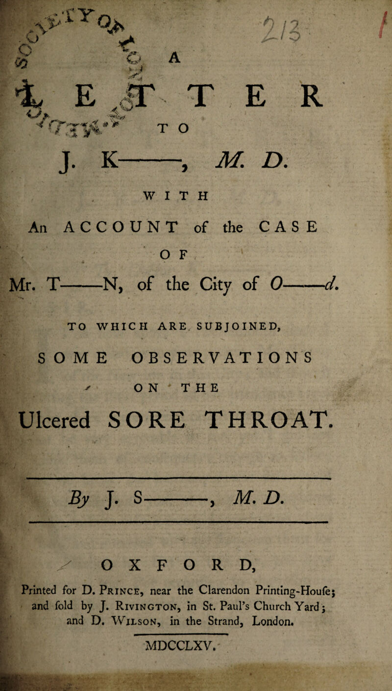 111 o 03 v i A i? ap t r d .qI 1 H* Iv •■< * / %# ' *: Jb. * * > T O J. K •, M. D. WITH An ACCOUNT of the CASE OF, 1 ■i Mr. T-N, of the City of 0- ■cl. TO WHICH ARE SUBJOINED, SOME OBSERVATIONS ON THE Ulcered SORE THROAT, By J. S M. D. y OXFORD, Printed for D. Prince, near the Clarendon Printing-Houfe; and fold by J. Rivington, in St. Paul’s Church Yard ; and D. Wilson, in the Strand, London. MDCCLXY.