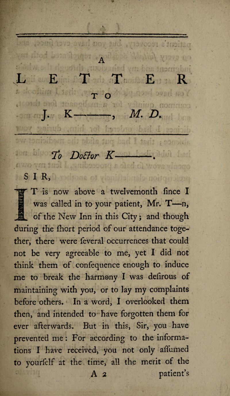 To Do&or K-. , ’*f ■'V <f ^ fk , I w *’ t' ■* ■' *• s , l ' •** ' * - * S I R, IT is now above a twelvemonth fince I was called in to your patient, Mr. T—n, of the New Inn in this City; and though during the fhort period of our attendance toge¬ ther, there were feveral occurrences that could not be very agreeable to me, yet I did not think them of confequence enough to induce me to break the harmony I was defirous of maintaining with you, or to lay my complaints before others. In a word, I overlooked them then, and intended to have forgotten them for ever afterwards. But in this, Sir, you have prevented me: For according to the informa¬ tions I have received, you not only aflumed to yourfelf at the time, all the merit of the A 2 patient’s