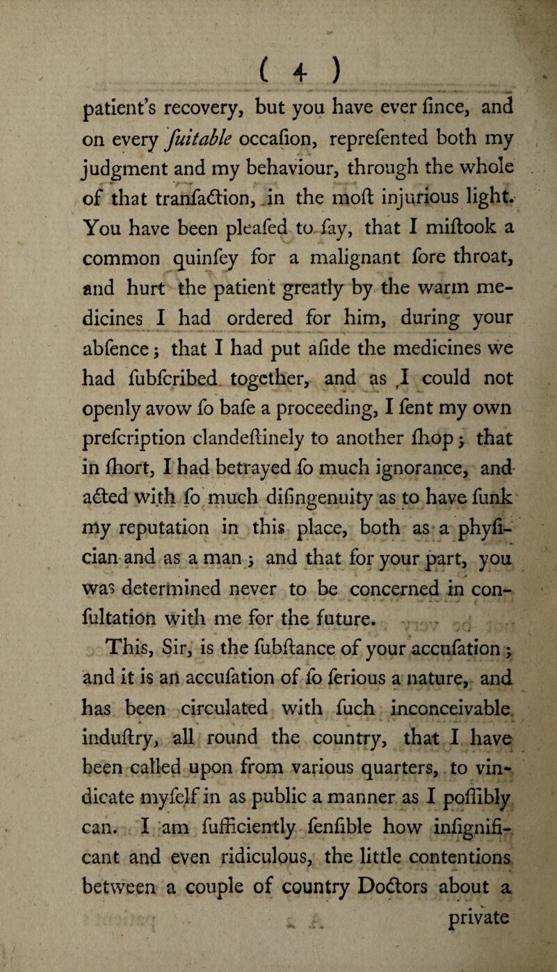 patient’s recovery, but you have ever fince, and on every fait able occafion, reprefen ted both my judgment and my behaviour, through the whole of that tranfadlion, in the moft injurious light. You have been pleafed to fay, that I miftook a common quinfey for a malignant fore throat, and hurt the patient greatly by the warm me¬ dicines I had ordered for him, during your abfence; that I had put afide the medicines we had fubfcribed together, and as ,1 could not openly avow fo bale a proceeding, I fent my own prefcription clandeflinely to another fhop; that in fhort, I had betrayed fo much ignorance, and adted with fo much difingenuity as to have funk my reputation in this place, both as a phyfi- cian and as a man ; and that for your part, you was determined never to be concerned in con¬ futation with me for the future. This, Sir, is the fubftance of your accufation ; and it is an accufation of fo ferious a nature, and has been circulated with fuch inconceivable induftry, all round the country, that I have been called upon from various quarters, to vin¬ dicate myfelf in as public a manner as I poffibly can. I am fufficiently fenfible how infignifi- cant and even ridiculous, the little contentions between a couple of country Dodtors about a private