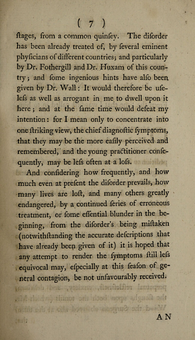 ftages, from a common quinfey. The diforder has been already treated of, by feveral eminent phyficians of different countries; and particularly by Dr. Fothergill and Dr. Huxam of this coun¬ try 5 and fome ingenious hints have alfo beert given by Dr. Wall: It would therefore be ufe- lefs as well as arrogant in me to dwell upon it here; and at the fame time would defeat my intention: for I mean only to concentrate into one ftriking view, the chief diagnoftic fymptoms, that they may be the more eafily perceived and remembered, and the young practitioner confe- quently, may be lefs often at a lofs. And confidering how frequently, and how much even at prelent the diforder prevails, how many lives are loft, and many others greatly ' endangered, by a continued feries of erroneous treatment, or fome eflential blunder in the be¬ ginning, from the diforder s being miftaken (notwithftanding the accurate defcriptions that have already been given of it) it is hoped that any attempt to render the fymptoms ftiil lefs equivocal may, efpecially at this feafon of ge¬ neral contagion, be not unfavourably received. AN