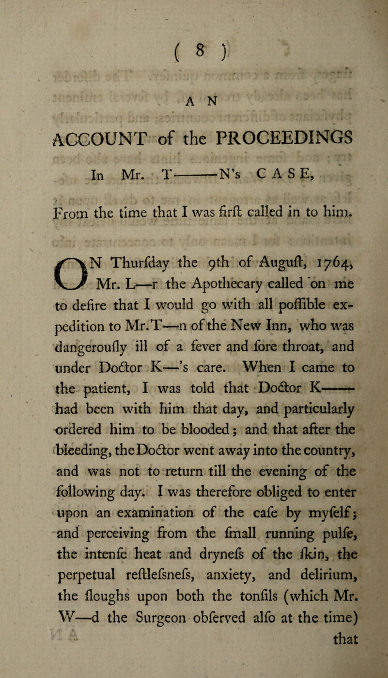 . , * * . '' <r * * . # * * • . • ' AN - ACCOUNT of the PROCEEDINGS In Mr. T-N’s CASE, •» ~* r + j * •» t > % • • » 'V 7> 1n * 5 / , . • . » From the time that I was firfl called in to him. * ■ • * ’ , ' , 5 ^ V4 ' ON Thurfday the 9th of Auguft, 1764, Mr. L—r the Apothecary called on me to defire that I would go with all poffible ex¬ pedition to Mr.T—n of the New Inn, who was dangeroufly ill of a fever and fore throat, and under Doctor K—’s care. When I came to the patient, I was told that Dodtor K- had been with him that day, and particularly ordered him to be blooded; and that after the bleeding, theDodlor went away into the country, and was not to return till the evening of the following day. I was therefore obliged to enter upon an examination of the cafe by myfelf; and perceiving from the fmall running pulfe, the intenfe heat and drynefs of the Ikin, the perpetual reftlefsnefs, anxiety, and delirium, the Houghs upon both the tonfils (which Mr. W—d the Surgeon obferved alfo at the time) that