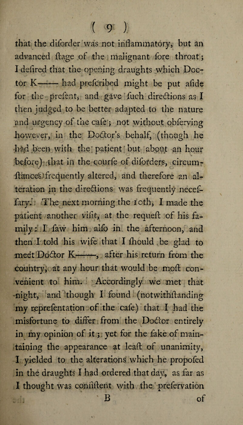that the dborder was not inflammatory, but an advanced ftage of the malignant fore throat; I defired that the opening draughts which Doc¬ tor K-had prefcribed might be put afide for the preient, and gave fuch directions as I then judged to be better adapted to the nature and urgency of the cafe ; not without obferving however, in the Doctor’s behalf, (though he had been with the' patient but about an hour f ‘■j ' before) that in the courfe of diforders, circum- ftances;frequently altered, and therefore an al¬ teration in the directions was frequently necef- faryh The next morning the ioth, I made the patient another viflt, at the requed of his fa¬ mily; I faw him . alfo in the afternoon, and then I told his wife that I fhould be glad to meet Doctor K —, after his return from the country, at any hour that would be moft con¬ venient to him. Accordingly we met that night, and though X found (notwithdanding my rceprefentation of the cafe) that I had the misfortune to differ from the Doctor entirely in my opinion of it ; yet for the fake of main¬ taining the appearance at lead of unanimity, I yielded to the alterations which he propofed in the draughts I had ordered that day, as far as I thought was confident with the prefervation : ' B of
