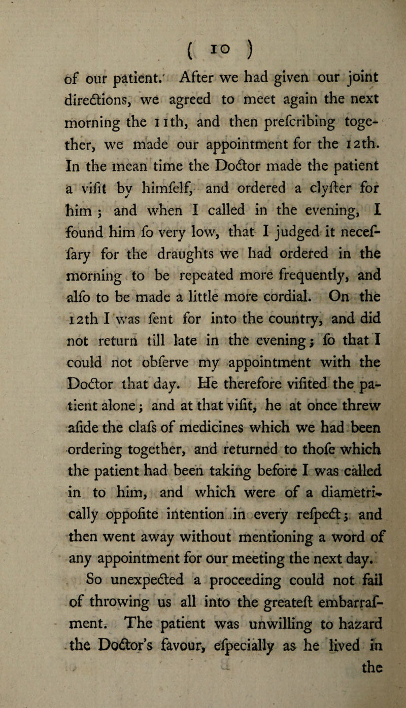 ( 1° ) of our patient.' After we had given our joint diredtions, we agreed to meet again the next morning the nth, and then prefcribing toge¬ ther, we made our appointment for the 12th. In the mean time the Dodtor made the patient a vifit by himfelf, and ordered a clyfter for him ; and when I called in the evening, I found him fo very low, that I judged it necef- fary for the draughts we had ordered in the morning to be repeated more frequently, and alfo to be made a little more cordial. On the 12th I was fent for into the country, and did not return till late in the evening; fo that I could not obferve my appointment with the Dodtor that day. He therefore vifited the pa¬ tient alone; and at that vifit, he at once threw afide the clafs of medicines which we had been ordering together, and returned to thofe which the patient had been taking before I was called in to him, and which were of a diametri¬ cally oppofite intention in every refpedt; and then went away without mentioning a word of any appointment for our meeting the next day. So unexpedted a proceeding could not fail of throwing us all into the greateft embarraf- ment. The patient was unwilling to hazard the Dodtor’s favour, efpecially a& he lived in ; - the