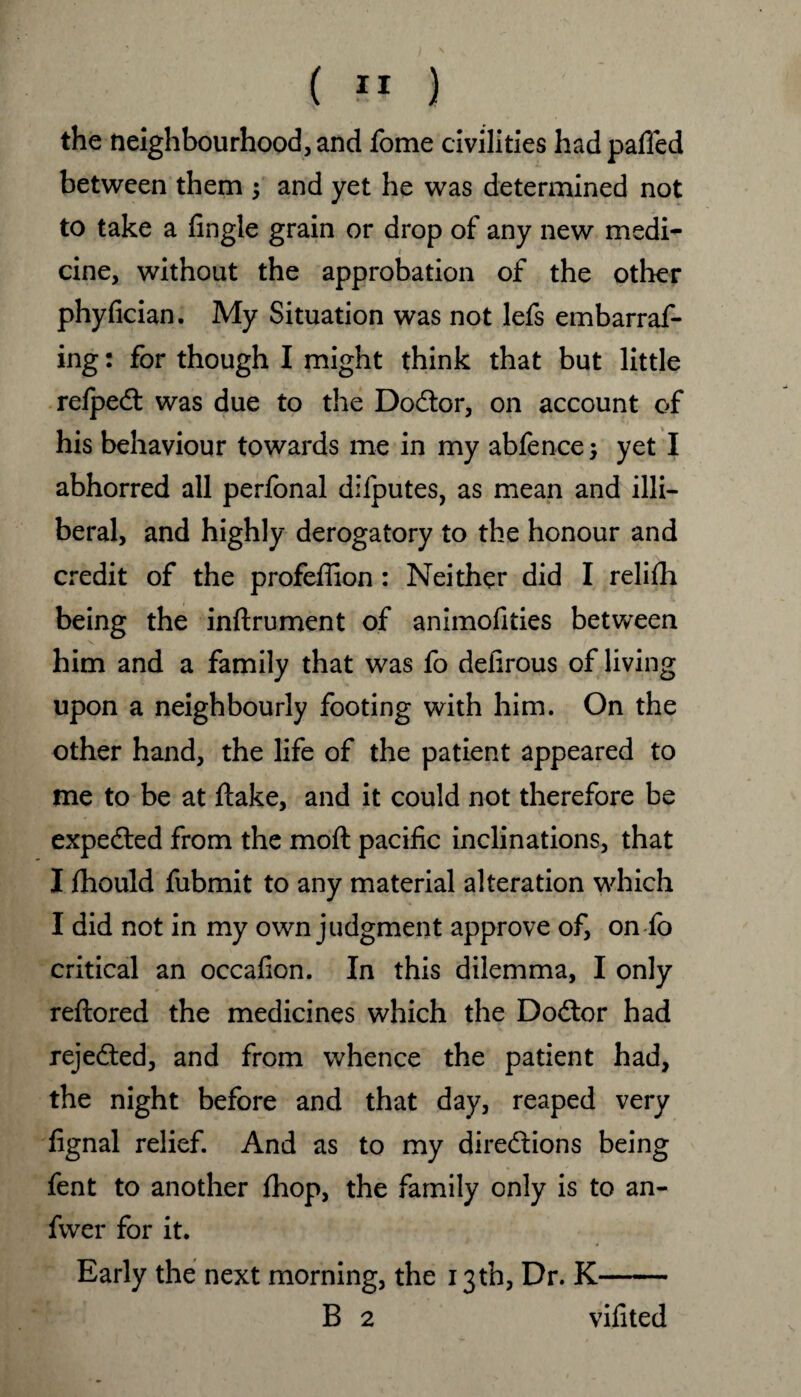 the neighbourhood, and fome civilities hadpaffed between them ; and yet he was determined not to take a fingle grain or drop of any new medi- t cine, without the approbation of the other phyfician. My Situation was not lefs embarraf- ing: for though I might think that but little refpeCt was due to the DoCtor, on account of his behaviour towards me in my abfence; yet I abhorred all perfonal difputes, as mean and illi¬ beral, and highly derogatory to the honour and credit of the profeffion : Neither did I relifh being the inftrument of animofities between him and a family that was fo defirous of living upon a neighbourly footing with him. On the other hand, the life of the patient appeared to me to be at ftake, and it could not therefore be expected from the moft pacific inclinations, that I fhould fubmit to any material alteration which I did not in my own judgment approve of, on fo critical an occafion. In this dilemma, I only reftored the medicines which the Doctor had rejected, and from whence the patient had, the night before and that day, reaped very fignal relief. And as to my directions being fent to another fhop, the family only is to an- fwer for it. Early the next morning, the 13th, Dr. K- B 2 vifited