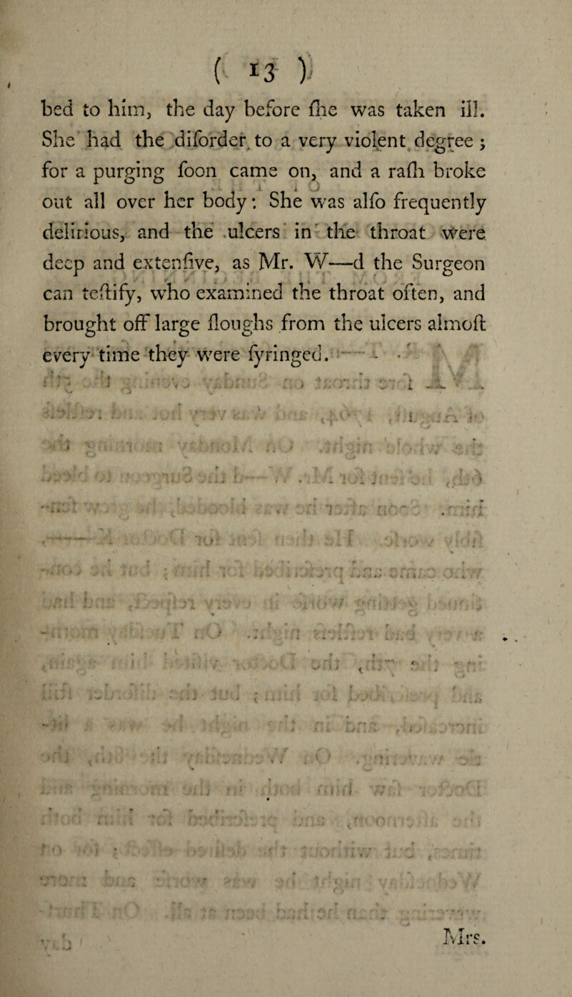 bed to him, the day before fhe was taken ill. She had the diforder to a very violent degree ; for a purging foon came on, and a rafh broke out all over her body; She was alfo frequently delirious, and the ulcers in the throat Were deep and extenfive, as Mr. W—d the Surgeon can tcHify, who examined the throat often, and brought off large Houghs from the ulcers almoft every time they were fyringed. - -
