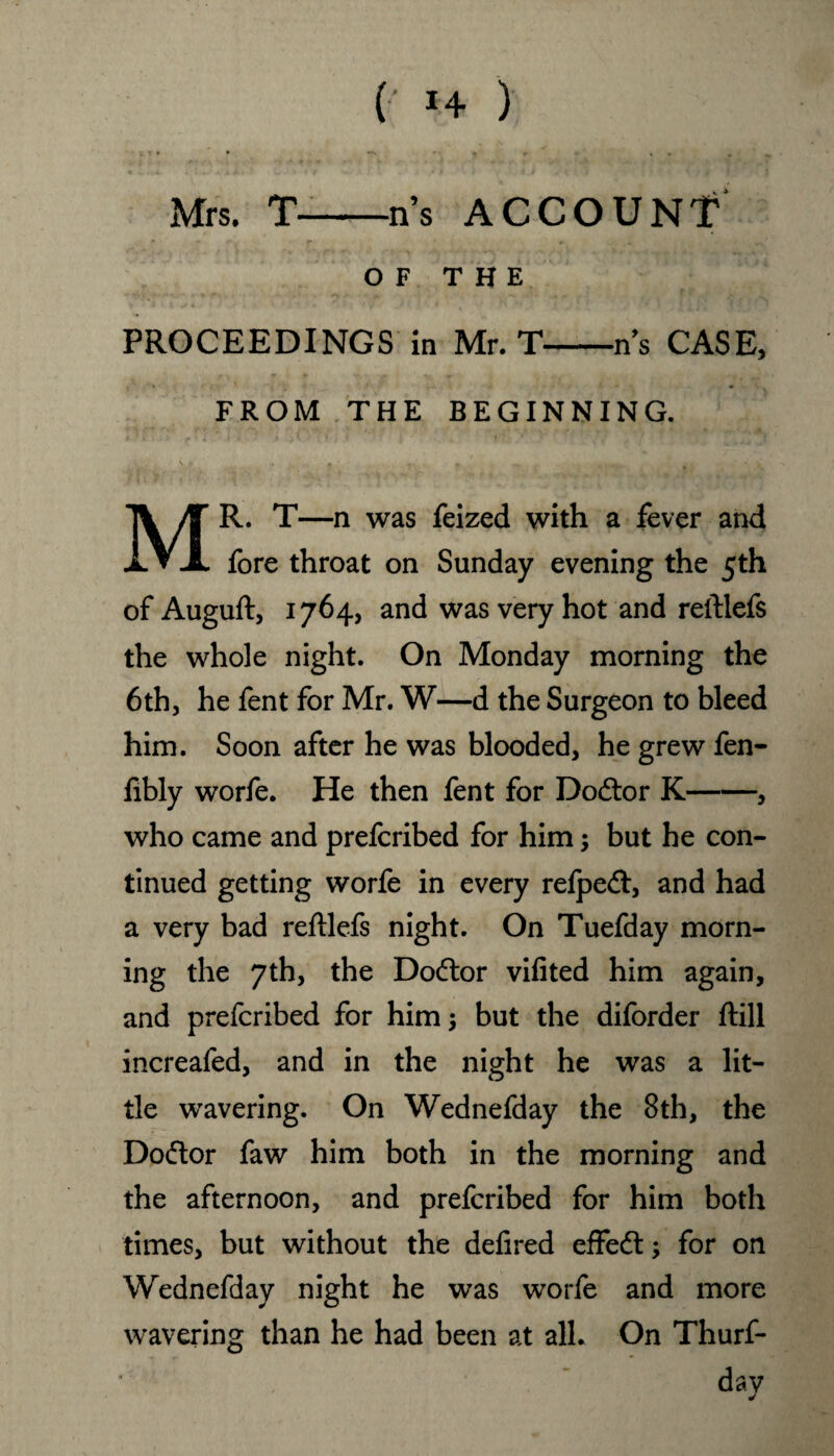 (‘ *4 ) V,r* • *• *• ^ Mrs. T--ns ACCOUNT OF THE PROCEEDINGS in Mr. T-ns CASE, FROM THE BEGINNING. MR. T—n was feized with a fever and fore throat on Sunday evening the 5th of Auguft, 1764, and was very hot and reftlefs the whole night. On Monday morning the 6thj he fent for Mr. W—d the Surgeon to bleed him. Soon after he was blooded, he grew fen- fibly worfe. He then fent for Dodtor K-, who came and prefcribed for him; but he con¬ tinued getting worfe in every refpedl, and had a very bad reftlefs night. On Tuefday morn¬ ing the 7th, the Doctor vifited him again, and prefcribed for him; but the diforder ftill increafed, and in the night he was a lit¬ tle wavering. On Wednefday the 8th, the Dodtor faw him both in the morning and the afternoon, and prefcribed for him both times, but without the defired effedt; for on Wednefday night he was worfe and more wavering than he had been at all. On Thurf- dav