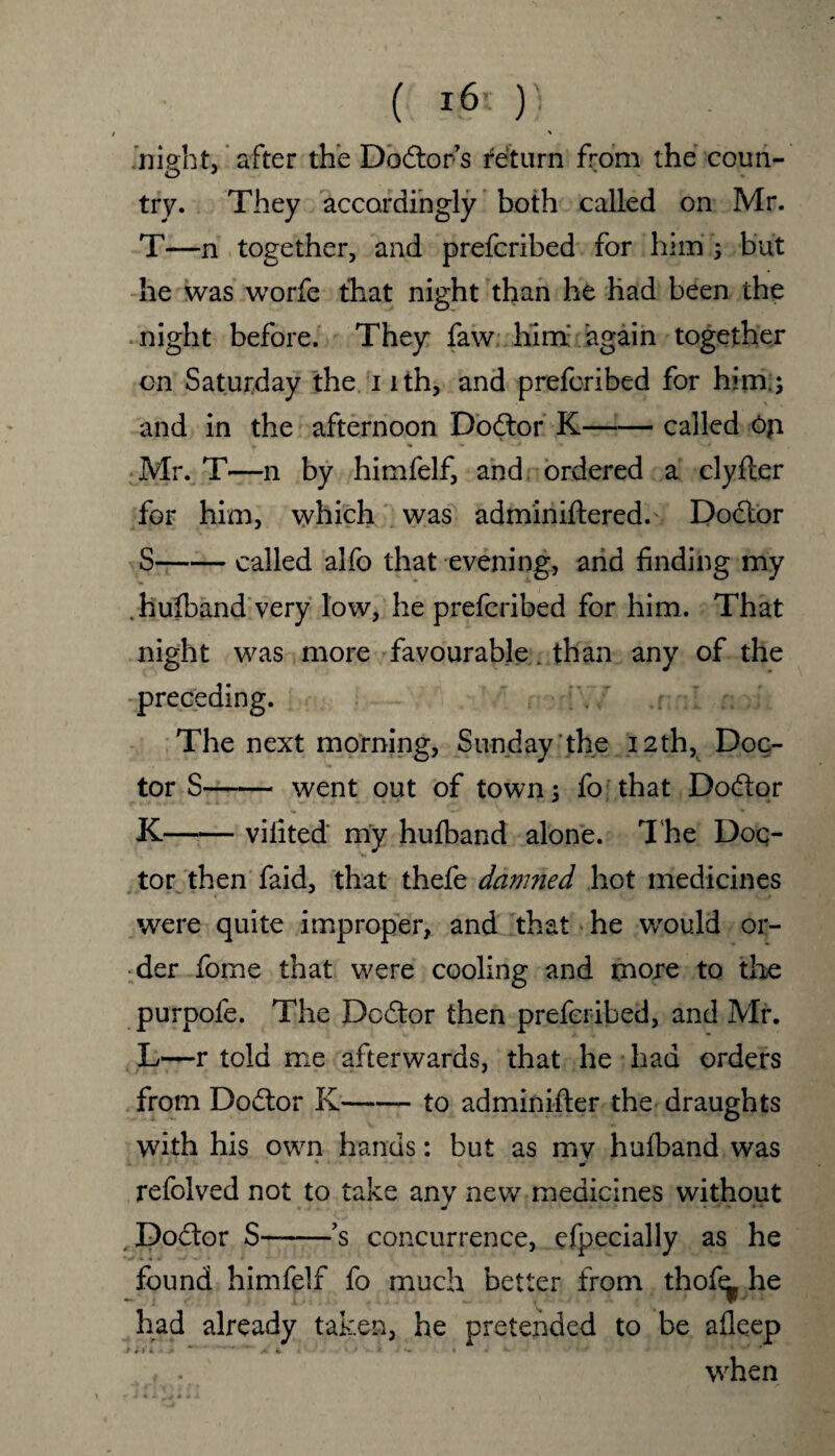 ( i6i )'■ night, after the Doctor s return from the coun¬ try. They accordingly both called on Mr. T—n together, and prefcribed for him ; but he was worfe that night than he had been the night before. They faw him; again together on Saturday the i ith, and prefcribed for him; and in the afternoon Dodtor K-called oji Mr. T—n by himfelf, and ordered a clyfler for him, which was adminiftered. Doctor S-called alfo that evening, and finding my .hufband very low, he prefcribed for him. That night was more favourable. than any of the preceding. The next morning, Sunday the 12th, Doc¬ tor S-went out of towns fo that Dodtor K-vilited my hufband alone. The Doc¬ tor then faid, that thefe damned hot medicines were quite improper, and that he would or¬ der fome that were cooling and more to the purpofe. The Dcdtor then prefcribed, and Mr. L—r told me afterwards, that he had orders from Dodtor K-to adminifter the draughts with his own hands: but as mv hufband was - ' * refolved not to take any new medicines without Dodlor S-’s concurrence, cfpecially as he found himfelf fo much better from thof^ he had already taken, he pretended to be afleep , . when