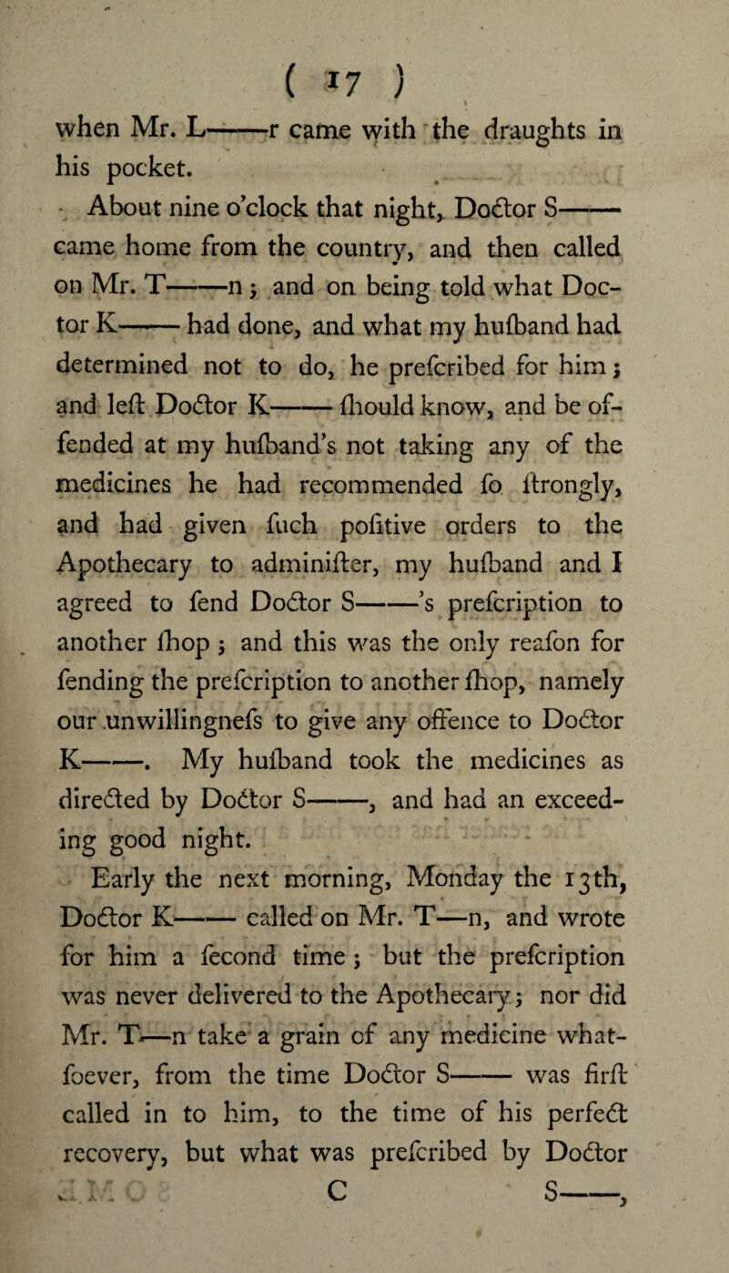 ( *7 ) ' ' * \ when Mr. L-r came with the draughts in his pocket. - About nine o’clock that night,. Doctor S- came home from the country, and then called on Mr. T-n ; and on being told what Doc¬ tor K-had done, and what my hufband had determined not to do, he prefcribed for him; and left Doctor K-fhould know, and be of¬ fended at my hufband’s not taking any of the medicines he had recommended fo ftrongly, and had given fuch politive orders to the Apothecary to adminifter, my hufband and I agreed to fend Dodtor S-*s prefcription to another ihop $ and this was the only reafon for fending the prefcription to another fhop, namely our unwillingnefs to give any offence to Dodtor K-. My huiband took the medicines as diredted by Dodtor S-, and had an exceed- ing good night. Early the next morning, Monday the 13th, Dodtor K—— called on Mr. T—n, and wrote for him a fecond time ; but the prefcription was never delivered to the Apothecary; nor did Mr. T*—n take a grain of any medicine what- foever, from the time Dodtor S-was firft called in to him, to the time of his perfedt recovery, but what was prefcribed by Dodtor C S-, V. £.