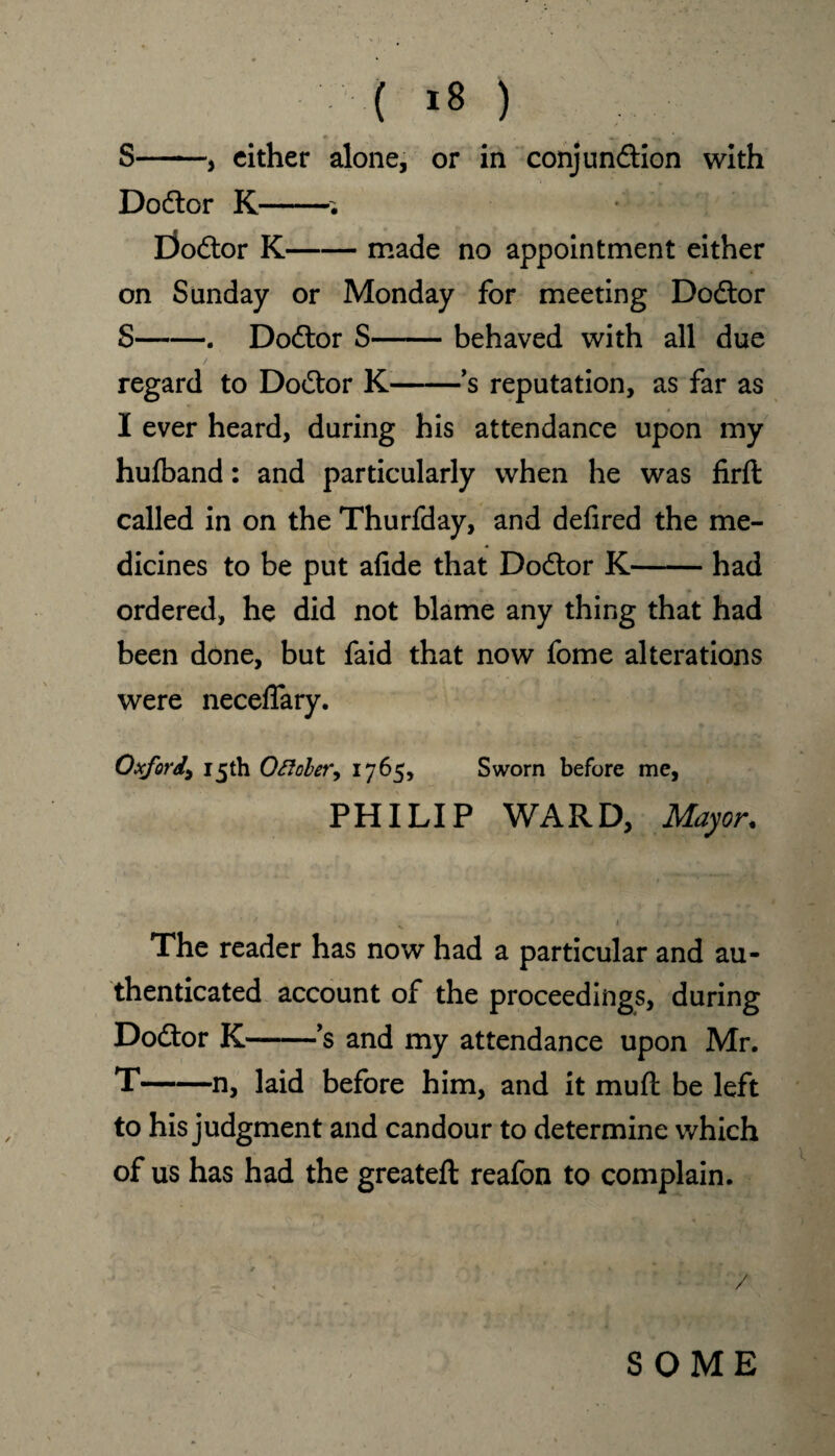 ( >8 ) ► S-, cither alone, or in conjundtion with Dodtor K-’• Dodtor K-made no appointment either on Sunday or Monday for meeting Dodtor S-. Dodtor S-behaved with all due regard to Dodtor K-’s reputation, as far as I ever heard, during his attendance upon my hutband: and particularly when he was firft called in on the Thurfday, and defired the me¬ dicines to be put afide that Dodtor K-had ordered, he did not blame any thing that had been done, but faid that now fome alterations were neceflary. Oxford, 15th October, 1765, Sworn before me, PHILIP WARD, Mayor. ' • H • / • „ ^ .. . . The reader has now had a particular and au¬ thenticated account of the proceedings, during Dodtor K-’s and my attendance upon Mr. T-n, laid before him, and it muft be left to his judgment and candour to determine which of us has had the greateft reafon to complain. » / SOME