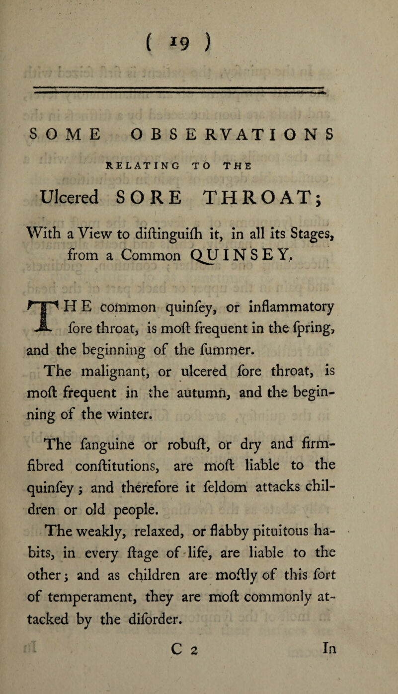 ( *9 ) SOME OBSERVATIONS RELATING TO THE Ulcered SORE THROAT; With a View to diftinguifh it, in all its Stages, from a Common QJJI N S E Y, TH E common quinfey, or inflammatory fore throat, is moil frequent in the fpring, and the beginning of the fummer. The malignant, or ulcered fore throat, is moft frequent in the autumn, and the begin¬ ning of the winter. The fanguine or robuft, or dry and firm- fibred conftitutions, are moft liable to the quinfey; and therefore it feldom attacks chil¬ dren or old people. The weakly, relaxed, or flabby pituitous ha¬ bits, in every ftage of life, are liable to the other; and as children are moftly of this fort of temperament, they are moft commonly at¬ tacked by the diforder.