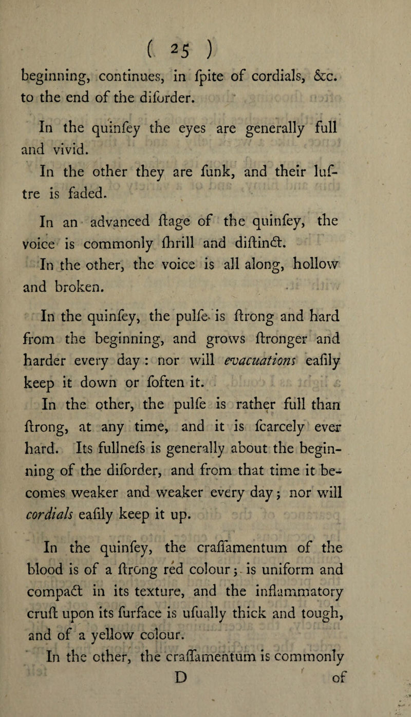 beginning, continues, in fpite of cordials, &c. to the end of the diforder. In the quinfey the eyes are generally full and vivid. In the other they are funk, and their luf- tre is faded. In an advanced ftage of the quinfey, the voice is commonly fhrill and diftindt. In the other, the voice is all along, hollow and broken. In the quinfey, the pulfe* is ftrong and hard from the beginning, and grows ftronger and harder every day : nor will evacuations eafily keep it down or foften it. In the other, the pulfe is rather full than ftrong, at any time, and it is fcarcely ever hard. Its fullnefs is generally about the begin¬ ning of the diforder, and from that time it be¬ comes weaker and weaker every day; nor will cordials eafily keep it up. In the quinfey, the craffamentum of the blood is of a ftrong red colour 5 is uniform and compadt in its texture, and the inflammatory cruft upon its furface is ufually thick and tough, and of a yellow colour. In the other, the craflamentum is commonly D of