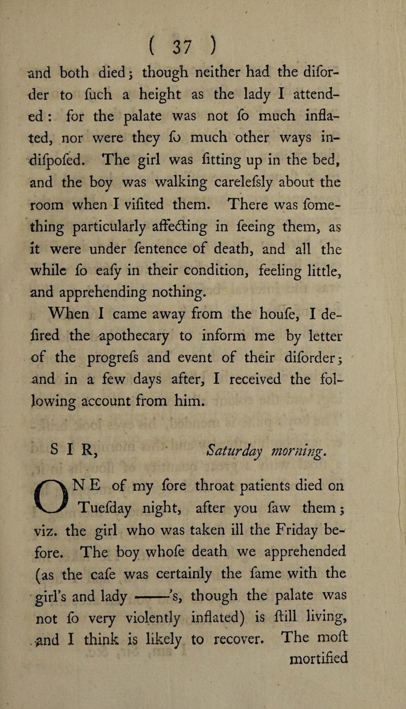 and both died j though neither had the difor- der to fuch a height as the lady I attend¬ ed : for the palate was not fo much infla¬ ted, nor were they fo much other ways in- difpofed. The girl was fitting up in the bed, and the boy was walking carelefsly about the room when I vifited them. There was fome- thing particularly affedting in feeing them, as it were under fentence of death, and all the while fo eafy in their condition, feeling little, and apprehending nothing. When I came away from the houfe, I de- fired the apothecary to inform me by letter of the progrefs and event of their diforder; and in a few days after, I received the fol¬ lowing account from him. ,<V 1 t v * ~ SIR, Saturday morning. ONE of my fore throat patients died on Tuefday night, after you faw them; viz. the girl who was taken ill the Friday be¬ fore. The boy whofe death we apprehended (as the cafe was certainly the fame with the girl’s and lady -’s, though the palate was not fo very violently inflated) is ftill living, k#nd I think is likely to recover. The moft mortified