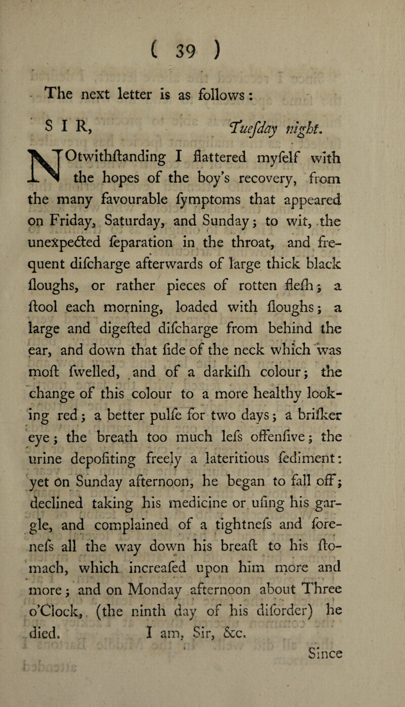 The next letter is as follows: S I R, NrOtwithftanding I flattered mvfelf with the hopes of the boy’s recovery, from the many favourable fymptoms that appeared on Friday, Saturday, and Sunday; to wit, the unexpected feparation in the throat, and fre- quent difcharge afterwards of large thick black floughs, or rather pieces of rotten flefh; a ftool each morning, loaded with floughs; a large and digefted difcharge from behind the ear, and down that fide of the neck which was mod fwelled, and of a darkifh colour; the change of this colour to a more healthy look¬ ing red; a better pulfe for two days; a brifker eye; the breath too much lefs offenflve; the urine depofiting freely a lateritious fediment: yet on Sunday afternoon, he began to fall off; declined taking his medicine or uflng his gar¬ gle, and complained of a tightnefs and fore- nefs all the way down his bread to his fto- mach, which increafed upon him more and more; and on Monday afternoon about Three o’Clock, (the ninth day of his diforder) he died, I am, Sir, 8ec, Since