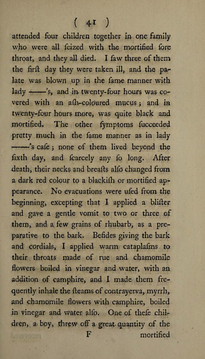 attended four children together in one family who were all feized with the mortified fore * i throat, and they all died. I faw three of them the firft day they were taken ill, and the pa¬ late was blown up in the fame manner with lady-’sy and in. twenty-four hours was co¬ vered with an advcoloured mucus and in twenty-four hours more, was quite black and mortified. The other fymptoms fucceeded pretty much in the fame manner as in lady -Js cafe; none of them lived beyond the fixth day, and foarcely any fo long. After death, their necks and breafts alfo changed from a dark red colour to a blackifh or mortified ap¬ pearance. No evacuations were ufed from the beginning, excepting that I applied a blifler and gave a gentle vomit to two or three of them, and a few grains of rhubarb, as a pre¬ parative to the bark. Befides giving the bark and cordials, I applied warm cataplafms to their throats made of rue and chamomile flowers boiled in vinegar and water, with an addition of camphire, and I made them fre¬ quently inhale the fleams of contrayerva, myrrh, and chamomile flowers with camphire, boiled in vinegar and water alfo. One of thefe chil¬ dren, a boy, threw off a great- quantity of the F mortified