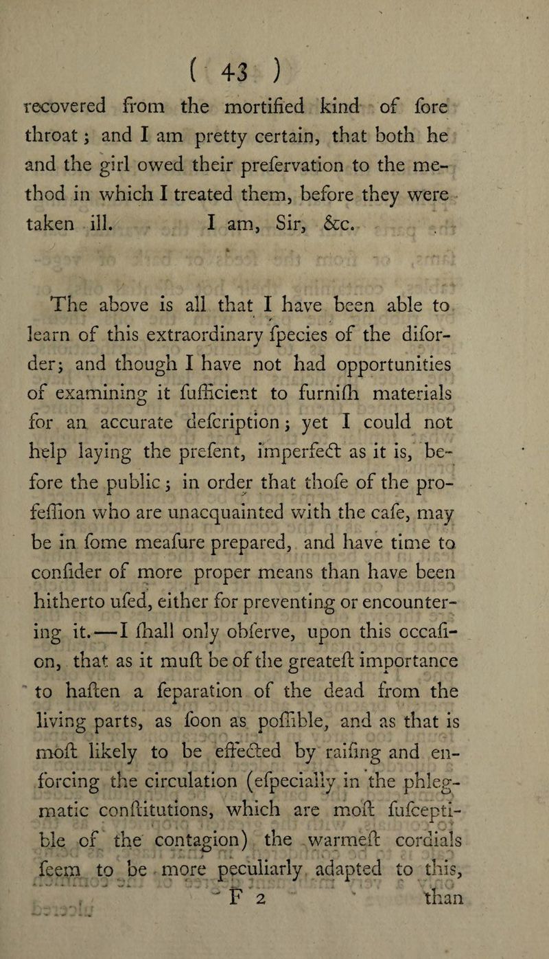 recovered from the mortified kind of fore throat; and I am pretty certain, that both he and the girl owed their prefervation to the me¬ thod in which I treated them, before they were taken ill. I am, Sir, &c. The above is all that I have been able to ‘ /• J learn of this extraordinary fpecies of the difor- der; and though I have not had opportunities of examining it fufficient to furnifh materials for an accurate defcription; yet I could not help laying the prefent, imperfect as it is, be¬ fore the public; in order that thofe of the pro- feffion who are unacquainted with the cafe, may be in fome meafure prepared, and have time to confider of more proper means than have been hitherto ufed, either for preventing or encounter¬ ing it. — I fhali only obferve, upon this cccafi- on, that as it muft be of the greateft importance to haften a feparation of the dead from the living parts, as foon as pofiible, and as that is moft likely to be effected by raifing and en¬ forcing the circulation (efpecially in the phleg¬ matic conftitutions, which are moft fufceptl- ble of the contagion) the warme.fi: cordials feem to be more peculiarly adapted to this, F 2 than