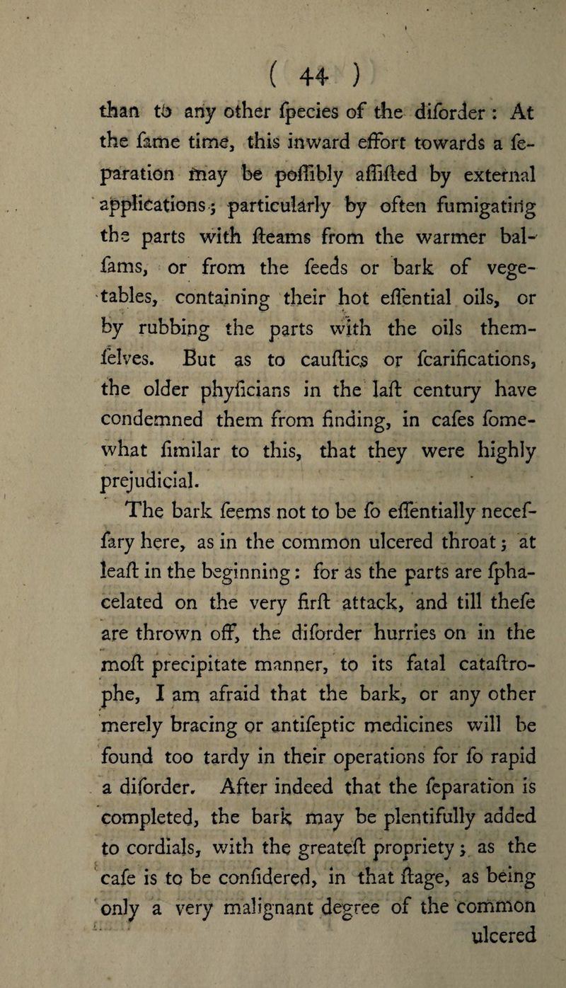than tb any other fpecies of the diforder : At the fame time, this inward effort towards a re¬ paration may be poflibly affifted by external applications; particularly by often fumigating the parts with fleams from the warmer bal- fams, or from the feeds or bark of vege¬ tables, containing their hot edential oils, or r v by rubbing the parts with the oils them- felves. But as to cauftics or fcarifications, the older phyficians in the lad: century have condemned them from finding, in cafes fome- what fimilar to this, that they were highly prejudicial. The bark feems not to be fo effentially necef- fary here, as in the common ulcered throat; at lead: in the beginning; for as the parts are fpha- celated on the very firft attack, and till thefe are thrown off, the diforder hurries on in the mod: precipitate manner, to its fatal catadro- phe, I am afraid that the bark, or any other merely bracing or antifeptic medicines will be found too tardy in their operations for fo rapid a diforder. After indeed that the fcparation is completed, the bark may be plentifully added to cordials, with the greateft propriety y as the cafe is to be confidered, in that ftage, as being only a very malignant degree of the common ulcered