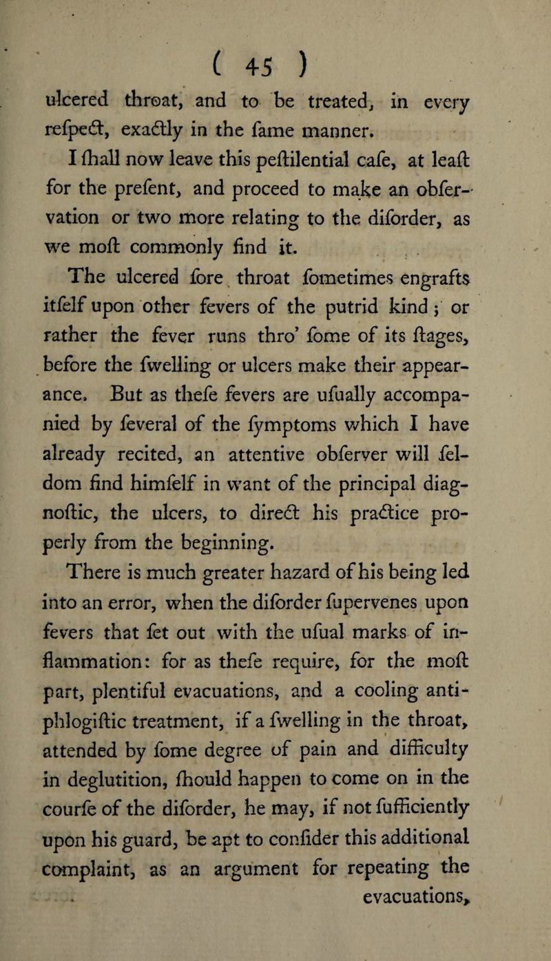 ulcered threat, and to be treated, in every refpedt, exadtly in the fame manner. I fhall now leave this peftilential cafe, at lead: for the prefent, and proceed to make an obfer- vation or two more relating to the diforder, as we mod: commonly find it. The ulcered fore throat fometimes engrafts itfelf upon other fevers of the putrid kind; or rather the fever runs thro’ fome of its ftages, before the dwelling or ulcers make their appear¬ ance. But as thefe fevers are ufually accompa¬ nied by feveral of the fymptoms which I have already recited, an attentive obferver will fel- dom find himfelf in want of the principal diag- nodic, the ulcers, to diredt his practice pro¬ perly from the beginning. There is much greater hazard of his being led into an error, when the diforder flipervenes upon fevers that fet out with the ufual marks of in¬ flammation: for as thefe require, for the mod: part, plentiful evacuations, and a cooling anti- phlogidic treatment, if a dwelling in the throat, attended by fome degree of pain and difficulty in deglutition, fhould happen to come on in the courfe of the diforder, he may, if not fufficiently upon his guard, be apt to confider this additional complaint, as an argument for repeating the evacuations.