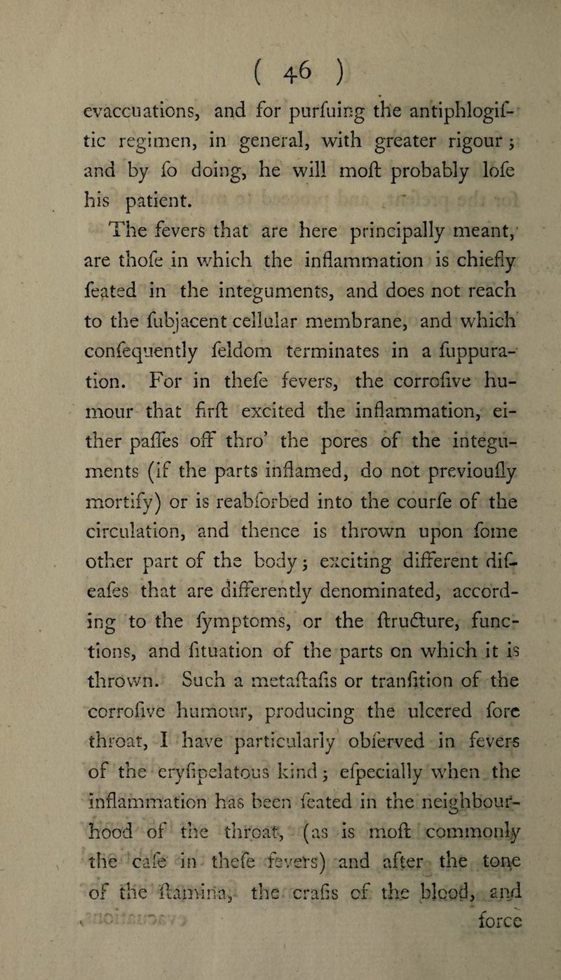 evacc-uations, and for purfuing the antiphlogif- tic regimen, in general, with greater rigour ; and by fo doing, he will moft probably lofe his patient. The fevers that are here principally meant, are thofe in which the inflammation is chiefly feated in the integuments, and does not reach to the fubjacent cellular membrane, and which confequently feldom terminates in a fuppura- tion. For in thefe fevers, the corrofive hu¬ mour that firft excited the inflammation, ei¬ ther paffes off thro’ the pores of the integu¬ ments (if the parts inflamed, do not previoufly mortify) or is reabforbed into the courfe of the circulation, and thence is thrown upon fome other part of the body; exciting different dift eafes that are differently denominated, accord- ing to the fymptoms, or the ftrudture, func¬ tions, and fituation of the parts on which it is thrown. Such a metaflafls or transition of the corrofive humour, producing the ulcered fore throat, I have particularly obferved in fevers of the eryfipelatous kind; efpecially when the inflammation has been feated in the neighbour¬ hood of the throat, (as is moft commonly the cafe in thefe fevers) and after the tone of the ftam-iria, the crafis of the blood, and force