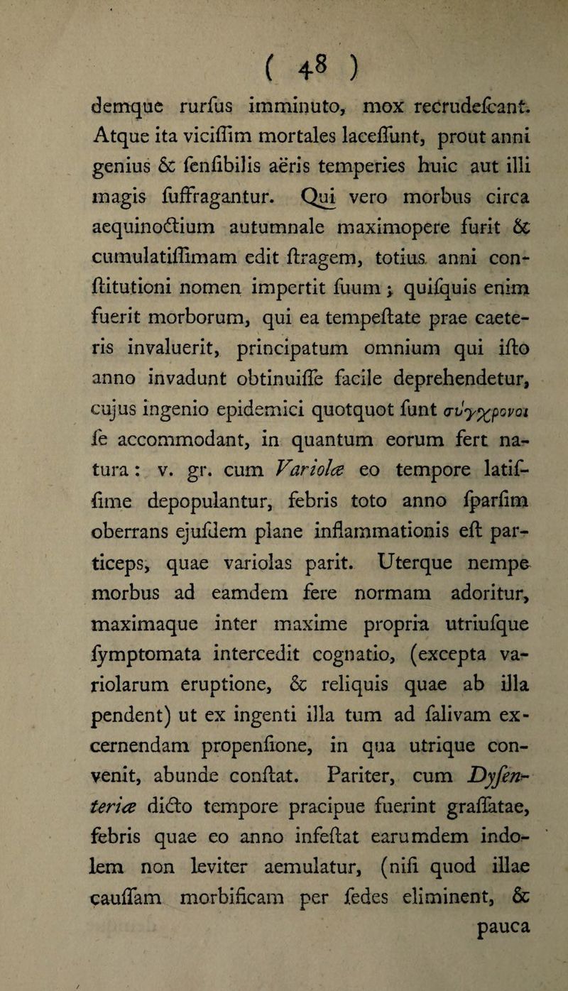 ( 4« ) dernque rurfus imminuto, mox recrude&ant. Atque ita viciffim mortales laceffunt, prout anni genius & fenfibilis aeris temperies huic aut illi magis fuffragantur. Qui vero morbus circa aequinodtium autumnale maximopere furit & cumulatiffimam edit ftragem, totius anni con- ftitutioni nomen impertit fuum ; quifquis enim fuerit morborum, qui ea temped;ate prae caete- ris invaluerit, principatum omnium qui ifto anno invadunt obtinuiffe facile deprehendetur, cujus ingenio epidemici quotquot funt avy^povoi fe accommodant, in quantum eorum fert na- tura: v. gr. cum Variolce eo tempore latif- fime depopulantur, febris toto anno ipardm oberrans ejufdem plane inflammationis eft par- ticeps, quae variolas parit. Uterque nempa morbus ad eamdem fere normam adoritur, maximaque inter maxime propria utriufque fymptomata intercedit cognatio, (excepta va- riolarum eruptione, & reliquis quae ab ilia pendent) ut ex ingenti ilia turn ad falivam ex- cernendam propenfione, in qua utrique con- venit, abunde conftat. Pariter, cum Dyfenh teria didlo tempore pracipue fuerint graflatae, febris quae eo anno infeftat earumdem indo- lem non leviter aemulatur, (nifi quod illae cauffam morbificam per fedes eliminent, & pauca /