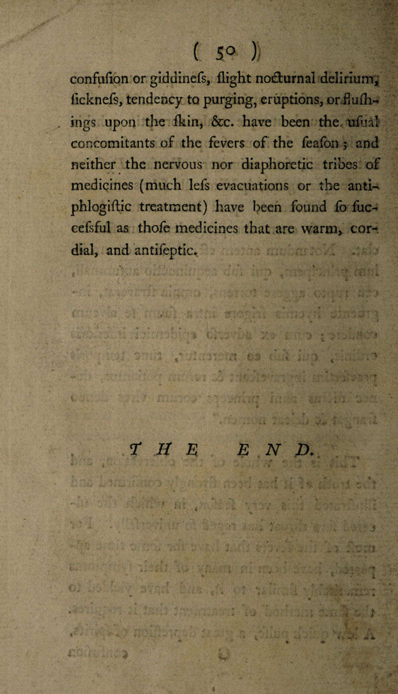 ( 5° )) confufion or giddinefs, flight nocturnal delirium, licknefs, tendency to purging, eruptions, orflufh- ings upon the ikin, &c. have been the ufual concomitants of the fevers of the feafon ; and neither the nervous nor diaphoretic tribes of medicines (much lefs evacuations or the anti- phlogiftic treatment) have been found fo fuc-* cefsful as thofe medicines that are warm, cor¬ dial, and antifeptic. T B E END. * ** 4