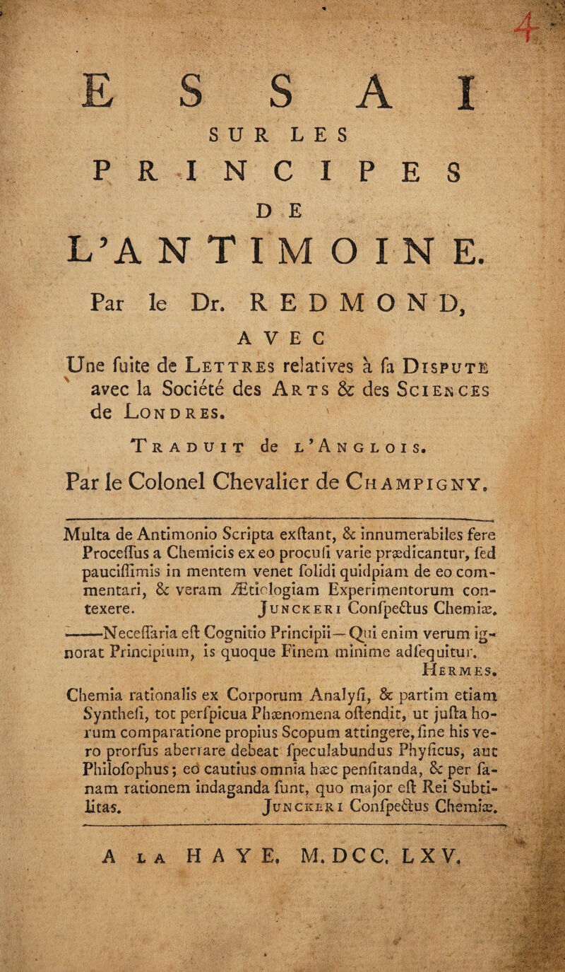 ESSAI SUR LES PRINCIPES D E L’A N T I M O I N E. Par le Dr. R E D M O N D, AVEC Une fuite de Lettres relatives à fa Dispute avec la Société des Arts & des Sciences de Londres. ' ■ i . Traduit de l’Anglois, Par le Colonel Chevalier de Ch ampigny. Multa de Antimonio Scripta exilant, 8c innumerabiles fere Proceftiis a Chemicis ex eo procull varie prædicantur, fed pauciflimis in mente m venet foiidi quidpiam de eo com- mentari, 8c veram Ætielogiam Experimentorum con- texere. Junckeri Confpeâus Chemiæ. «——Neceflaria eft Cognitio Prlncîpii— Qui enim verum ig¬ norât Principiuin, is quoque Finern minime adfequitur. Hermes. Chemia rationalis ex Corporum Anaîyfi, & partira etiam Synthell, toc perfpicua Phænomena oftendit, ut jufta ho- rum comparatione propius Scopum attingere,fine hîs ve- ro prorfus aberrare debeat fpecuîabundus Phyficus, auc Philofophus; eo cautius omnîa hæc penüitanda, 8c per fa- nam rationem indaganda funt, quo major eft Rei Subti- litas. Junckeri Confpetl'us Chemise. A la HAYE. M. DCC. LX V.