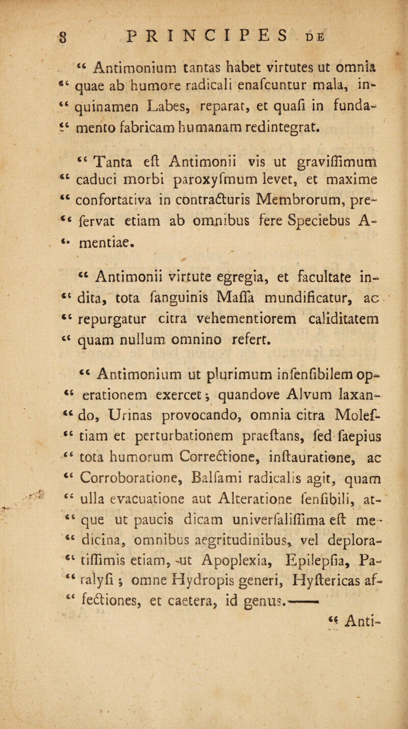 44 Antimonium tantas habet virtutes ut omnia 44 quae ab humore radicalt enafcuntur mala, in* 44 quinamen Labes, reparat, et quafi in funda- îc mento fabricam humanam redintegrat. 44 Tanta efl Antimonii vis ut graviffimutn 44 caduci morbi paroxyfmum levet, et maxime 44 confortativa in contraduris Membrorum, pre- 44 fervat etiam ab omnibus fere Speciebus A- *• mentiae. 44 Antimonii virtute egregia, et facultate in» 44 dita, tota fanguinis Mafia mundificatur, ac 45 repurgatur citra vehementiorem caliditatem 44 quam nullum, omnino refert. 44 Antimonium ut plurimum infenfibilem op^ 46 erationem exercet ; quandove Alvum laxan- 44 do, Urinas provocando, omnia citra Molef- 46 tiam et perturbationem praeftans, fed faepius 44 tota humorum Corredione, inflauratione, ac 44 Corroboratione, Balfami radicalis agit, quam 44 ulla evacuatione aut Alteratione fenfibili, at- 44 que ut paucis dicam univerfalifîima efl me- 46 dieina, omnibus aegritudinibus, vel deplora- 44 tifîimis etiam, 'Ut Apoplexia, Epilepfia, Pa- 44 ralyfi * omne Hydropis generi, Hyflericas af- 64 fediones, et caetera, id genus.— 4« Anti-