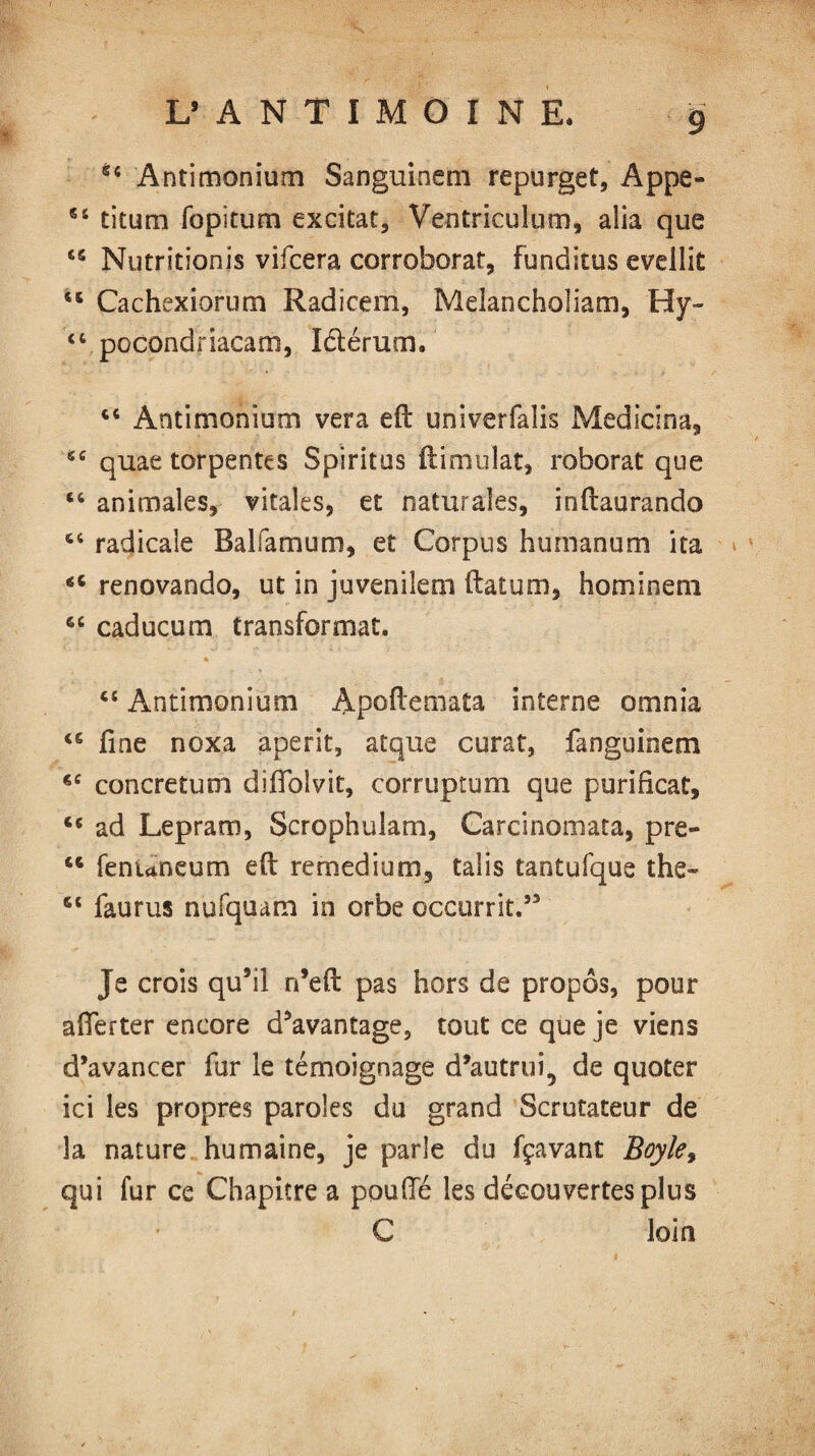 44 Antimonium Sanguineni repurget, Appe- 44 titum fopitum excitât, Ventriculum, alia que 44 Nutritionis vifcera corroborât, Funditus evellit 46 Cachexiorum Radicem, Melancholiam, Hy- 46 pocondriacam, létérum. 44 Antimonium vera eft univerfalis Medicina, 44 quae torpentes Spiritos ftimulat, roborat que 44 animales, vitales, et naturaîes, inftaurando 44 radicale Balfamum, et Corpus humanum ita 44 renovando, ut in juvenilem ftatum, ho minera 64 caducum transformat. 44 Antimonium Apoftemata interne omnia 46 fine noxa aperit, atque curat, fanguinem 44 cone return diffolvit, corruptum que purihcat, 44 ad Lepram, Scrophulam, Carcinomata, pre- 44 fenuneum eft remedium, tabs tantufque the- 44 faurus nufquam in orbe occurrit.” Je crois qu9il n’eft pas hors de propos, pour afferter encore davantage, tout ce que je viens d’avancer fur le témoignage d’autrui, de quoter ici les propres paroles du grand Scrutateur de la nature humaine, je parle du fçavant Boyle, qui fur ce Chapitre a pouffé les découvertes plus C loin