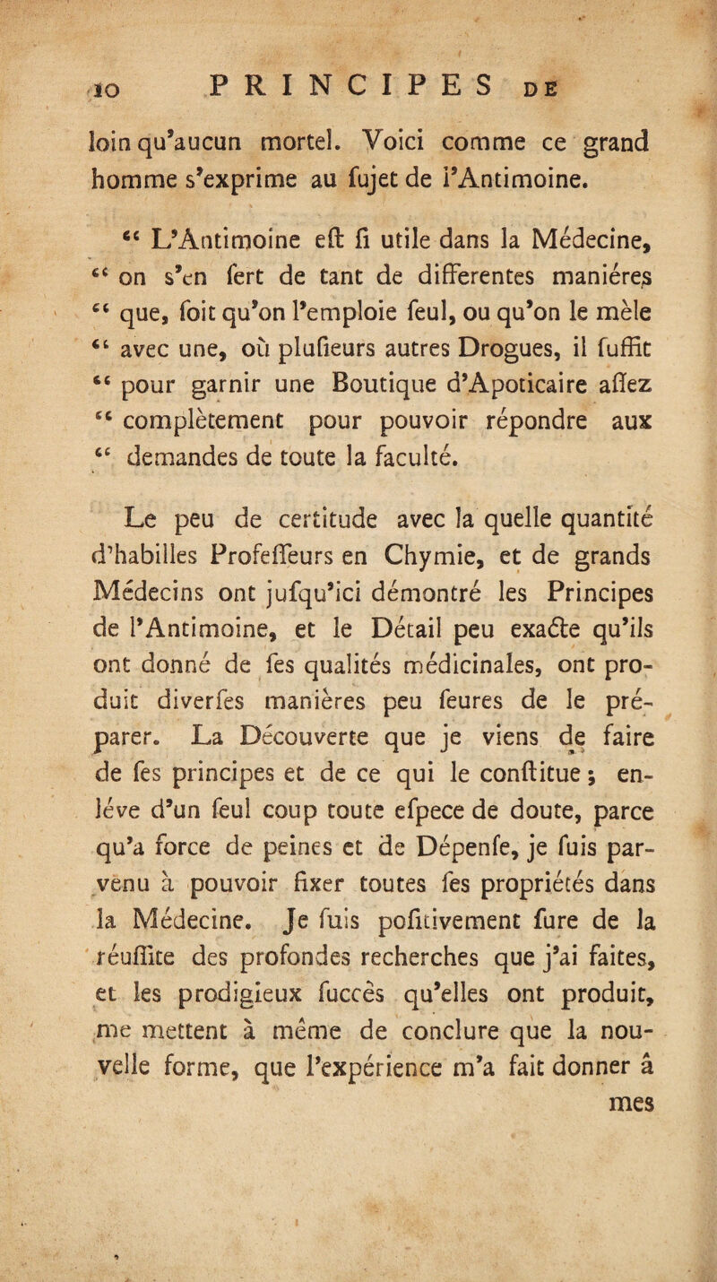 loin qu’aucun mortel. Voici comme ce grand homme s’exprime au fujet de l’Antimoine. 6C L’Antimoine efl fi utile dans la Médecine, €C on s’en fert de tant de differentes manières C( que, foie qu’on l’emploie feuî, ou qu’on le mêle 4t avec une, où plufieurs autres Drogues, il fuffit 46 pour garnir une Boutique d’Apoticaire aiïez 44 complètement pour pouvoir répondre aux <e demandes de toute la faculté. Le peu de certitude avec la quelle quantité d’habilles ProfefTeurs en Chymie, et de grands Médecins ont jufqu’ici démontré les Principes de l’Antimoine, et le Détail peu exaéte qu’ils ont donné de fes qualités médicinales, ont pro¬ duit diverfes manières peu feures de le pré¬ parer. La Découverte que je viens de faire de fes principes et de ce qui le conftitue ; en¬ lève d’un feul coup toute efpece de doute, parce qu’a force de peines et de Dépenfe, je fuis par¬ venu à pouvoir fixer toutes fes propriétés dans la Médecine. Je fuis pofitivement fure de la réuffite des profondes recherches que j’ai faites, et les prodigieux fuccês qu’elles ont produit, me mettent à même de conclure que la nou¬ velle forme, que l’expérience m’a fait donner â mes