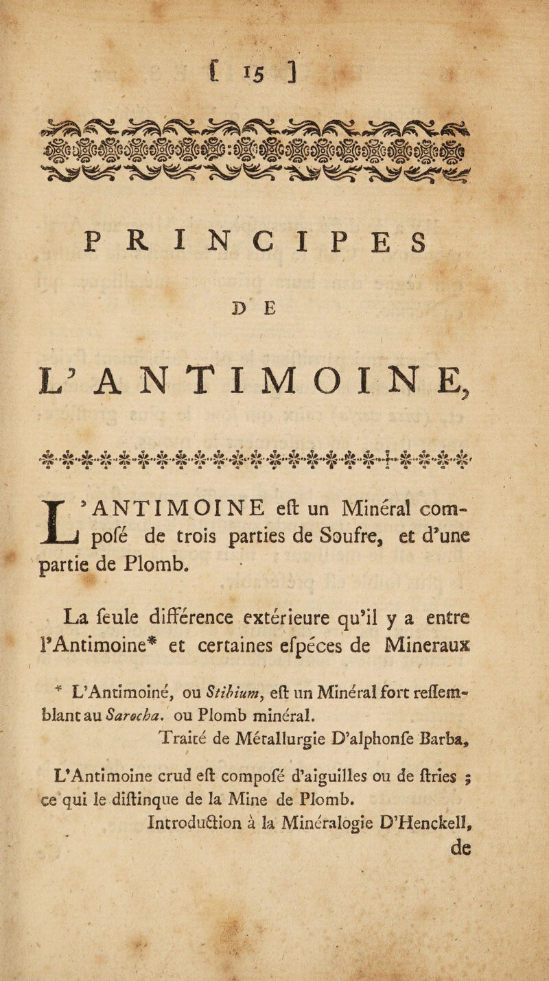 t C is ] «Æ9> tySSm <?£> *<25^ •&• •&• «w* %tfD* w <S>® •&• i®» v®* %^?ÿ* r®* PRINCIPES D E L’ANTIMOINE. > 0 • 0 • • ‘ « • * • « « « 0 «^ « « » « •7 « « « 4 ^rm #i» *Sw*V** «< *S«* Vi» *«i Vi* <i* V,W*>» '«* #i* ’«* ’«i Vi #i» ’T <» V» 'M <l»' L’ANTIMOINE eft un Mineral corn» pofé de trois parties de Soufre, et d’une partie de Plomb» La feule différence extérieure qu9il y a entre P Antimoine* et certaines efpéces de Minéraux * L’Antimoiné, ou Stibium, eft un Minéral fort relie m- bîantau Sarocha. ou Plomb minéral. Traité de Métallurgie D’alphonfe Barba» L’Antimoine crud eft compofé d’aiguilles ou de ftrïes ; ce qui le diftinque de la Mine de Plomb. Xntrodu&ion à la Minéralogie D’Henckeîî, de