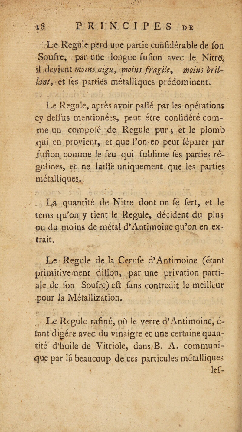 Le Régulé perd une partie cohfidérable de fon Soufre, par une longue fufion avec le Nitre; il devient moins aigu, moins fragile, moins bril¬ lant, et Tes parties métalliques prédominent. Le Régulé, après avoir paiTé par les opérations cy defius mendonées, peut être confidéré com¬ me un composé de Régulé pur; et le plomb qui en provient, et que l’on en peut féparer par fufion comme le feu qui fublime fes parties ré- gulines, et ne laide uniquement que les parties métalliques. La quantité de Nitre dont on fe fert, et le tems qu’on y tient le Régulé, décident du plus ou du moins de métal d’Antimoine qu’on en ex¬ trait. Le Régulé de la Cerufe d’Antimoine (étant primitivement diffou, par une privation parti¬ ale de fon Soufre) eft fans contredit le meilleur pour la Métallization. Le Régulé rafîné, où le verre d’Antimoine, é- tant digère avec du vinaigre et une certaine quan¬ tité d’huile de Vitriole, dans B. A. communi¬ que par la beaucoup de ces particules métalliques lef-