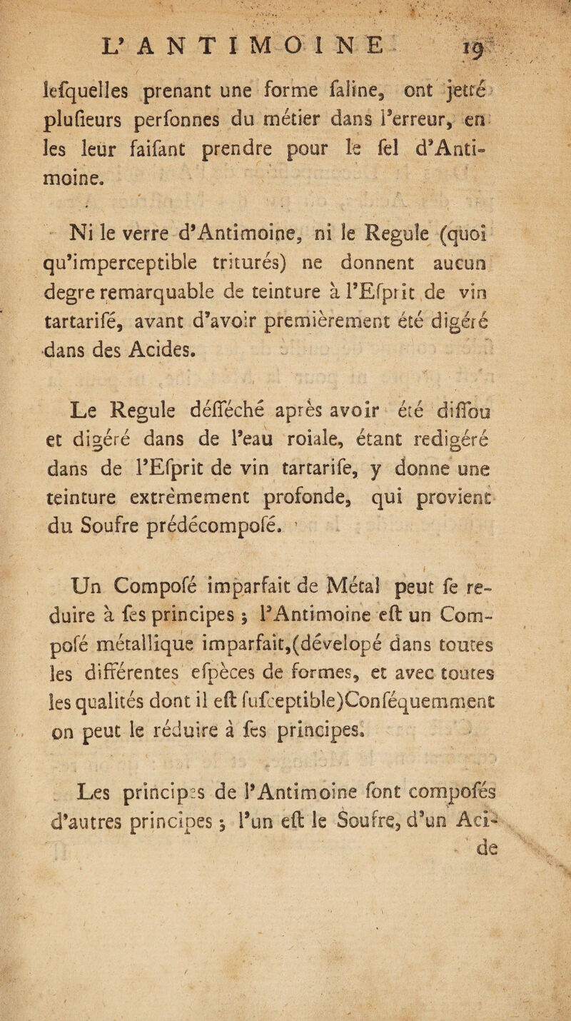 lefquelles prenant une forme faline, ont jette plufieurs perfonnes du métier dans l’erreur, en les leur faifant prendre pour le fel d’Anti- moine. Ni le verre d’Antimoine, ni le Régulé (quoi qu’imperceptible triturés) ne donnent aucun degre remarquable de teinture à l’Efprit de vin tartarifé, avant d’avoir premièrement été digéré dans des Acides. Le Régulé défféché après avoir été diffou et digéré dans de l’eau roiaîe, étant redigéré dans de l’Efprit de vin tartarifé, y donne une teinture extrêmement profonde, qui provient du Soufre prédécompofé. Un Compofé imparfait de Métal peut fe ré¬ duire à fes principes ; l’Antimoine efi: un Com¬ pofé métallique imparfait,(déveîopé dans toutes les différentes efpèces de formes, et avec toutes les qualités dont il eit fufceptible)Conféquemmen£ on peut le réduire à fes principes. Les principes de l’Antimoine font compofés d’autres principes, i’un eft le Soufre, d’un Aci¬ de