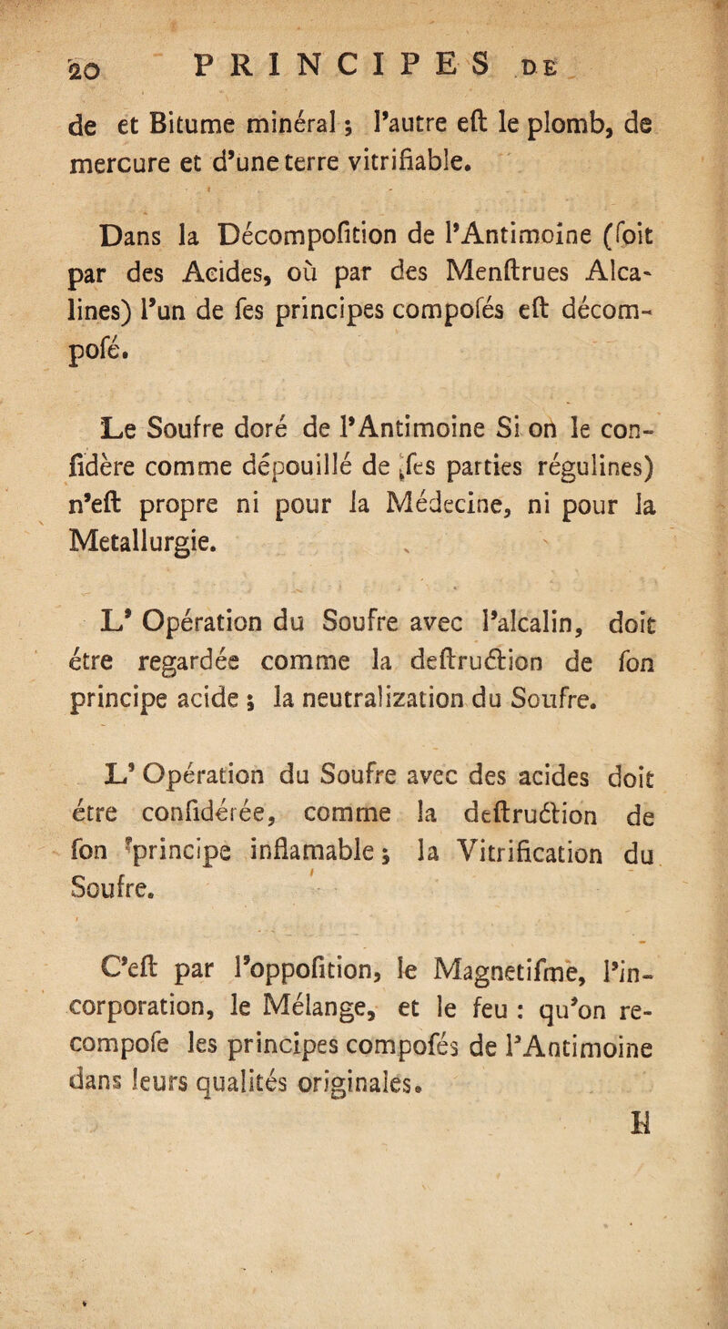 r de et Bitume minéral ; l’autre eft le plomb, de mercure et d’une terre vitrifiable. Dans la Décompofition de l’Antimoine (foit par des Acides, où par des Menftrues Alca¬ lines) i’un de Tes principes compofés eft décom- pofé. Le Soufre doré de l’Antimoine Si on le con- fidère comme dépouillé de ^fes parties régulines) n’eft propre ni pour la Médecine, ni pour la Métallurgie. L’ Opération du Soufre avec l’alcalin, doit être regardée comme la deftruélion de fon principe acide ; la neutralization du Soufre. L’ Opération du Soufre avec des acides doit être confidérée, comme la deftruélion de fon ^principe infiamable* la Vitrification du Soufre. C’eft par l’oppofition, le Magnetifme, l’in¬ corporation, le Mélange, et le feu : qu’on re¬ coin p oie les principes compofés de l’Antimoine dans leurs qualités originales® H