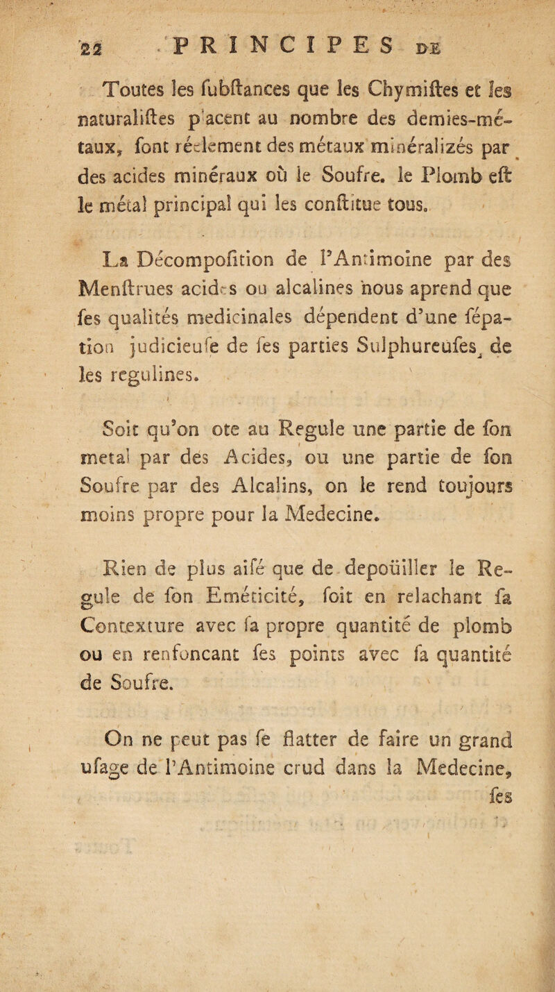 Toutes les fubftances que les Chymiftes et les naturalises p acent au nombre des demies-mé¬ taux» font règlement des métaux mineralizes par des acides minéraux où le Soufre, le Plomb efë le mécal principal qui les conüftue tous, La Décompofition de PAntimoine par des Menâmes acides ou alcalines nous aprend que fes qualités médicinales dépendent d’une fépa- tion judicieuse de lés parties Suîphureufesj de les regulines. i Soit qu’on ote au Régulé une partie de fon métal par des Acides» ou une partie de fon Soufre par des Alcalins, on le rend toujours moins propre pour la Médecine. Rien de plus aifé que de depoüilîer le Ré¬ gulé de fon Eméticité, foit en relâchant fa Contexture avec fa propre quantité de plomb ou en renfonçant fes points avec fa quantité de Soufre. On ne peut pas fe flatter de faire un grand ufage de PAntimoine crud dans la Médecine» fes